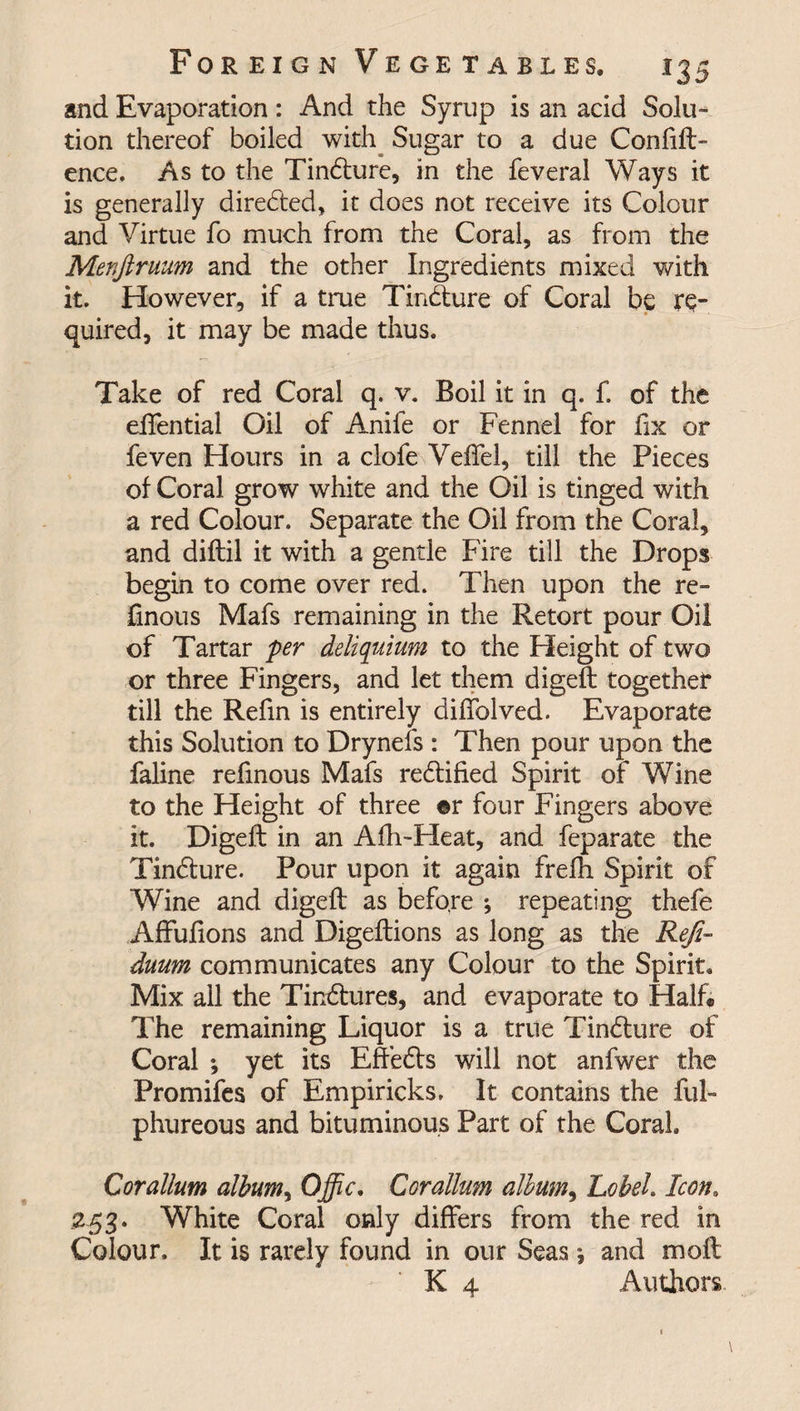 and Evaporation: And the Syrup is an acid Solu¬ tion thereof boiled with Sugar to a due Confift- ence. As to the Tindture, in the feveral Ways it is generally directed, it does not receive its Colour and Virtue fo much from the Coral, as from the Menftruum and the other Ingredients mixed with it. However, if a true Tindture of Coral be re¬ quired, it may be made thus. Take of red Coral q. v. Boil it in q. f. of the effential Oil of Anile or Fennel for fix or feven Hours in a clofe Veffel, till the Pieces of Coral grow white and the Oil is tinged with a red Colour. Separate the Oil from the Coral, and diflil it with a gentle Fire till the Drops begin to come over red. Then upon the re- ftnous Mafs remaining in the Retort pour Oil of Tartar per deliquium to the Fleight of two or three Fingers, and let them digeft together till the Refin is entirely diffolved. Evaporate this Solution to Drynefs : Then pour upon the faline refinous Mafs rectified Spirit of Wine to the Height of three ©r four Fingers above it. Digeft in an Afh-Heat, and feparate the Tindture. Pour upon it again frefh Spirit of Wine and digeft as before ; repeating thefe Affufions and Digeftions as long as the Refi~ duum communicates any Colour to the Spirit. Mix all the Tinctures, and evaporate to Half. The remaining Liquor is a true Tindture of Coral ; yet its Effedts will not anfwer the Promifes of Empiricks. It contains the ful- phureous and bituminous Part of the Coral. Corallum album, Offic. Corallum album, Lobel. Icon. 253. White Coral only differs from the red in Colour. It is rarely found in our Seas * and moft K 4 Authors