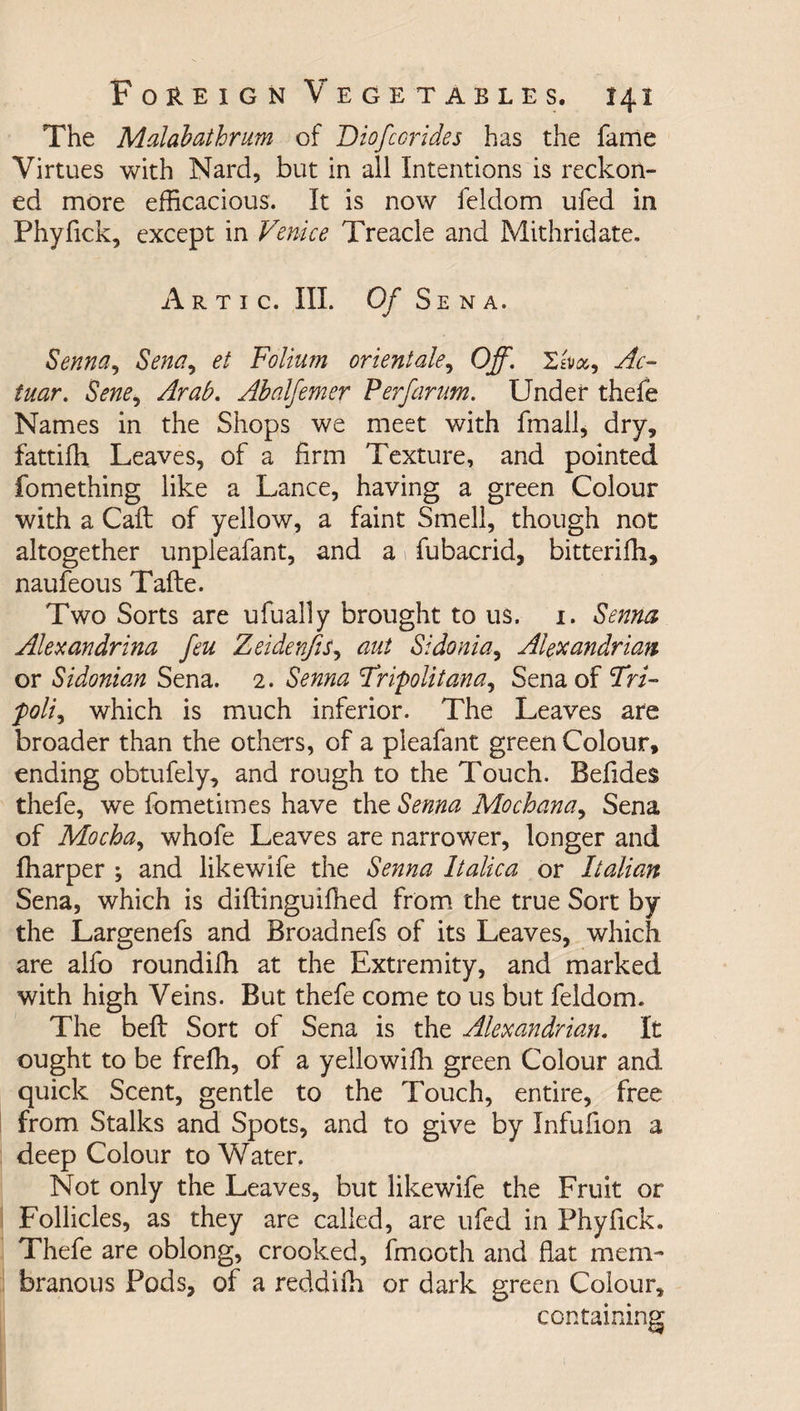 The Malabathrim of Diofcorides has the fame Virtues with Nard, but in all Intentions is reckon¬ ed more efficacious. It is now feldom ufed in Phyfick, except in Venice Treacle and Mithridate. Artic. III. Of Sena. Senna, Sent7, et Folium orientals, Off. Xiiict-i Ac¬ inar. Sene, Arab. Abalfemer P erf arum. Under thefe Names in the Shops we meet with fmall, dry, fattifh Leaves, of a firm Texture, and pointed fomething like a Lance, having a green Colour with a Call of yellow, a faint Smell, though not altogether unpleafant, and a 1 fubacrid, bitterifh, naufeous Tafte. Two Sorts are ufually brought to us. 1. Senna Alexandrina feu Zeidenjis, ant Sidonia, Alexandrian or Sidonian Sena. 2. Senna Tripolitana, Sena of 'Tri¬ poli^ which is much inferior. The Leaves are broader than the others, of a pleafant green Colour, ending obtufely, and rough to the Touch. Befides thefe, we fometimes have the Senna Mochana, Sena of Mochay whofe Leaves are narrower, longer and fharper ; and like wife the Senna Italic a or Italian Sena, which is diflinguifhed from the true Sort by the Largenefs and Broadnefs of its Leaves, which are alfo roundifh at the Extremity, and marked with high Veins. But thefe come to us but feldom. The beft Sort of Sena is the Alexandrian. It ought to be frefh, of a yellowifh green Colour and quick Scent, gentle to the Touch, entire, free from Stalks and Spots, and to give by Infufion a deep Colour to Water. Not only the Leaves, but likewife the Fruit or Follicles, as they are called, are ufed in Phyfick. Thefe are oblong, crooked, fmooth and flat mem¬ branous Pods, of a reddifh or dark green Colour, containing