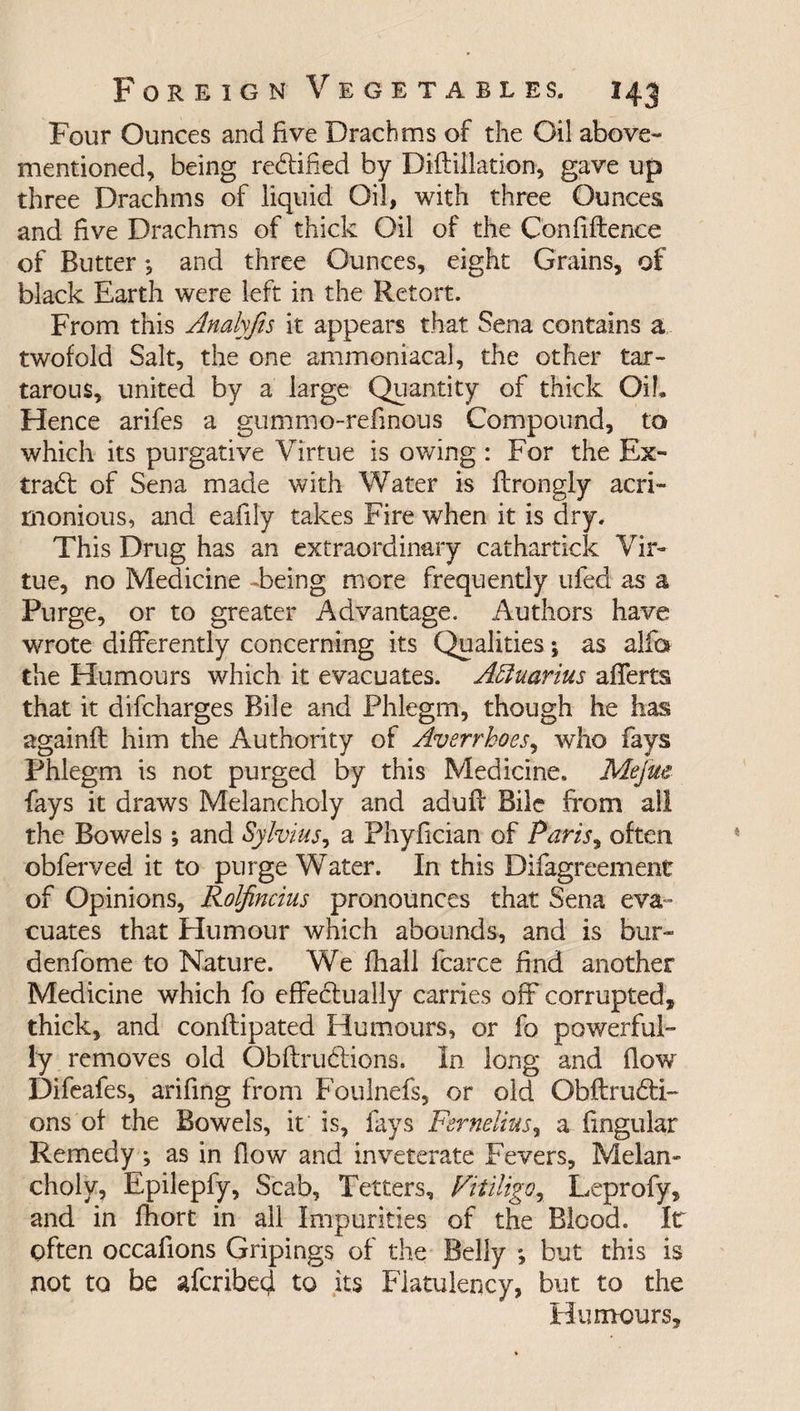 Four Ounces and five Drachms of the Oil above- mentioned, being rectified by Diftillation, gave up three Drachms of liquid Oil, with three Ounces and five Drachms of thick Oil of the Confluence of Butter *, and three Ounces, eight Grains, of black Earth were left in the Retort. From this Analyfis it appears that Sena contains a twofold Salt, the one ammoniacal, the other tar- tarous, united by a large Quantity of thick Oil, Hence arifes a gummo-refinous Compound, to which its purgative Virtue is owing : For the Ex¬ tract of Sena made with Water is flrongly acri¬ monious, and eafily takes Fire when it is dry. This Drug has an extraordinary cathartick Vir¬ tue, no Medicine -being more frequently ufed as a Purge, or to greater Advantage. Authors have wrote differently concerning its Qualities j as alfo the Humours which it evacuates. Aquarius afferts that it difcharges Bile and Phlegm, though he has againfl him the Authority of Averrhoes, who fays Phlegm is not purged by this Medicine. Mejue fays it draws Melancholy and aduft Bile from all the Bowels ; and Sylvius, a Phyfician of Paris, often obferved it to purge Water. In this Difagreement of Opinions, Rolfincius pronounces that Sena eva¬ cuates that Humour which abounds, and is bur- denfome to Nature. We fhall fcarce find another Medicine which fo effectually carries off corrupted, thick, and conftipated Humours, or fo powerful¬ ly removes old Obftrudtions. In long and flow Difeafes, arifing from Foulnefs, or old Obftrudti- ons of the Bowels, it is, fays Fernelius, a fingular Remedy; as in flow and inveterate Fevers, Melan¬ choly, Epilepfy, Scab, Tetters, Vitiligo, Leprofy, and in fhort in all Impurities of the Blood. It often occafions Gripings of the Belly ; but this is not to be afcribed to its Flatulency, but to the Humours,