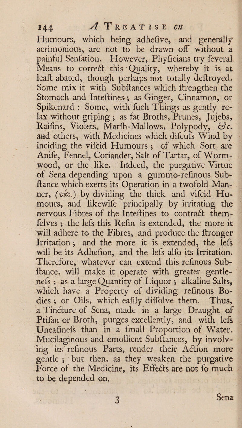 Humours, which being adhefive, and generally acrimonious, are not to be drawn off without a painful Senfation. However, Phyficians try feveral Means to corredt this Quality, whereby it is at lead; abated, though perhaps not totally deftroyed. Some mix it with Subftances which ftrengthen the Stomach and Inteftines; as Ginger, Cinnamon, or Spikenard : Some, with fuch Things as gently re¬ lax without griping ; as fat Broths, Prunes, Jujebs, Raifins, Violets, Marfh-Mallows, Polypody, &c. and others, with Medicines which difcufs Wind by inciding the vifcid Humours •, of which Sort are Anife, Fennel? Coriander, Salt of Tartar, of Worm¬ wood, or the like.; Irideed, the purgative Virtue of Sena depending upon a gummo-reftnous Sub- ftance which exerts its Operation in a twofold Man¬ ner, (viz.) by dividing the thick and vifcid Hu¬ mours, and likewife principally by irritating the nervous Fibres of the Inteftines to contradt them- Pelves ; the lefs this Refin is extended, the more it will adhere to the Fibres, and produce the ftronger Irritation ; and the more it is extended, the lefs will be its Adhefion, and the lefs alfo its Irritation. Therefore, whatever can extend this refinous Sub- ftance, will make it operate with greater gentle- nefs; as a large Quantity of Liquor *, alkaline Salts, which have a Property of dividing refinous Bo¬ dies ; or Oils, which eafily diffolve them. Thus, a Tindlure of Sena, made in a large Draught of Ptifan or Broth, purges excellently, and with lefs Uneafinefs than in a fmall Proportion of Water. Mucilaginous and emollient Subftances, by involv¬ ing its' refinous Parts, render their Adtion more gentle •, but then, as they weaken the purgative Force of the Medicine, its Effedts are not fo much to be depended on. 3 Sena