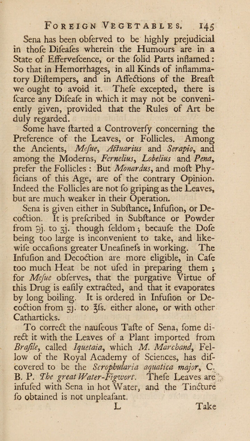 Sena has been obferved to be highly prejudicial in thofe Difeafes wherein the Humours are in a State of Effervefcence, or the folid Parts inflamed: So that in Hemorrhages* in all Kinds of inflamma¬ tory Diftempers, and in Affedtions of the Breaft we ought to avoid it. Thefe excepted, there is fcarce any Difeafe in which it may not be conveni¬ ently given, provided that the Rules of Art be duly regarded. Some have ftarted a Controverfy concerning the Preference of the Leaves, or Follicles. Among the Ancients, Mefue, Aquarius and Serapio, and among the Moderns, Fernelius% Lobelias and Penay prefer the Follicles : But Monardus, and molt Phy- flcians of this Age, are of the contrary Opinion, Indeed the Follicles are not fo griping as the Leaves, but are much weaker in their Operation. Sena is given either in Subftance, Infufion, or De- codtion. It is prefcribed in Subftance or Powder from 9j. to 33. though feldom *, becaufe the Dofe being too large is inconvenient to take, and like- wife occafions greater Uneafinefs in working. The Infufion and Decodtion are more eligible, in Cafe too much Heat be not ufed in preparing them ; for Mefue obferves, that the purgative Virtue of this Drug is eaflly extradted, and that it evaporates by long boiling. It is ordered in Infufion or De- codtion from 3]. to §fs. either alone, or with other Catharticks. To corredt the naufeous Tafte of Sena, fome di- redt it with the Leaves of a Plant imported from Brajile, called Iquetaia, which M. Marchand, Fel¬ low of the Royal Academy of Sciences, has dif- covered to be the Scrophularia aquatica major, G B. P. The great Water-Figwort. Thefe Leaves are infufed with Sena in hot Water, and the Tindture fo obtained is not unpleafant. Take