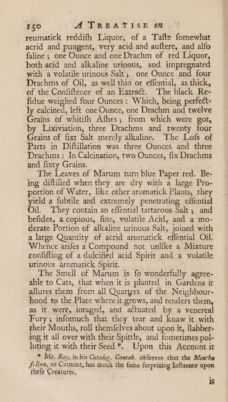 reumatick reddifh Liquor, of a Tafte fomewhat acrid and pungent, very acid and auftere, and allb faline •, one Ounce and one Drachm of red Liquor, both acid and alkaline urinous, and impregnated with a volatile urinous Salt; one Ounce and four Drachms of Oil, as well thin or effential, as thick, of the Confidence of an Extra6l. The black Re¬ fid ue weighed four Ounces : Which, being perfect¬ ly calcined, left one Ounce, one Drachm and twelve Grains of whitifh Afhes ; from which were got, by Lixiviation, three Drachms and twenty four Grains of fixt Salt merely alkaline. The Lofs of Parts in Diftillation was three Ounces and three Drachms : In Calcination, two Ounces, fix Drachms and fixty Grains. The Leaves of Marum turn blue Paper red. Be¬ ing diddled when they are dry with a large Pro¬ portion of Water, like other aromatick Plants, they yield a fubtile and extremely penetrating effential Oil. They contain an effential tartarous Salt •, and befides, a copious, fine, volatile Acid, and a mo¬ derate Portion of alkaline urinous Salt, joined with a large Quantity of acrid aromatick effential Oil. Whence arifes a Compound not unlike a Mixture confiding of a dulcified acid Spirit and a volatile urinous aromatick Spirit. The Smell of Marum is fo wonderfully agree¬ able to Cats, that when it is planted in Gardens it allures them from all Quarters of the Neighbour¬ hood to the Place where it grows, and renders them, as it were, inraged, and actuated by a venereal Fury; infomuch that they tear and knaw it with their Mouths, roll themfelves about upon it, flabber- ing it all over with their Spittle, and fometimes pol¬ luting it with their Seed *. Upon this Account it * Mr. Ray, in his Catalog. Cantab, obferves that the Menthst felina, or Catmint, lias much the fame furprizing Influence upon fiiefe Creatures, is