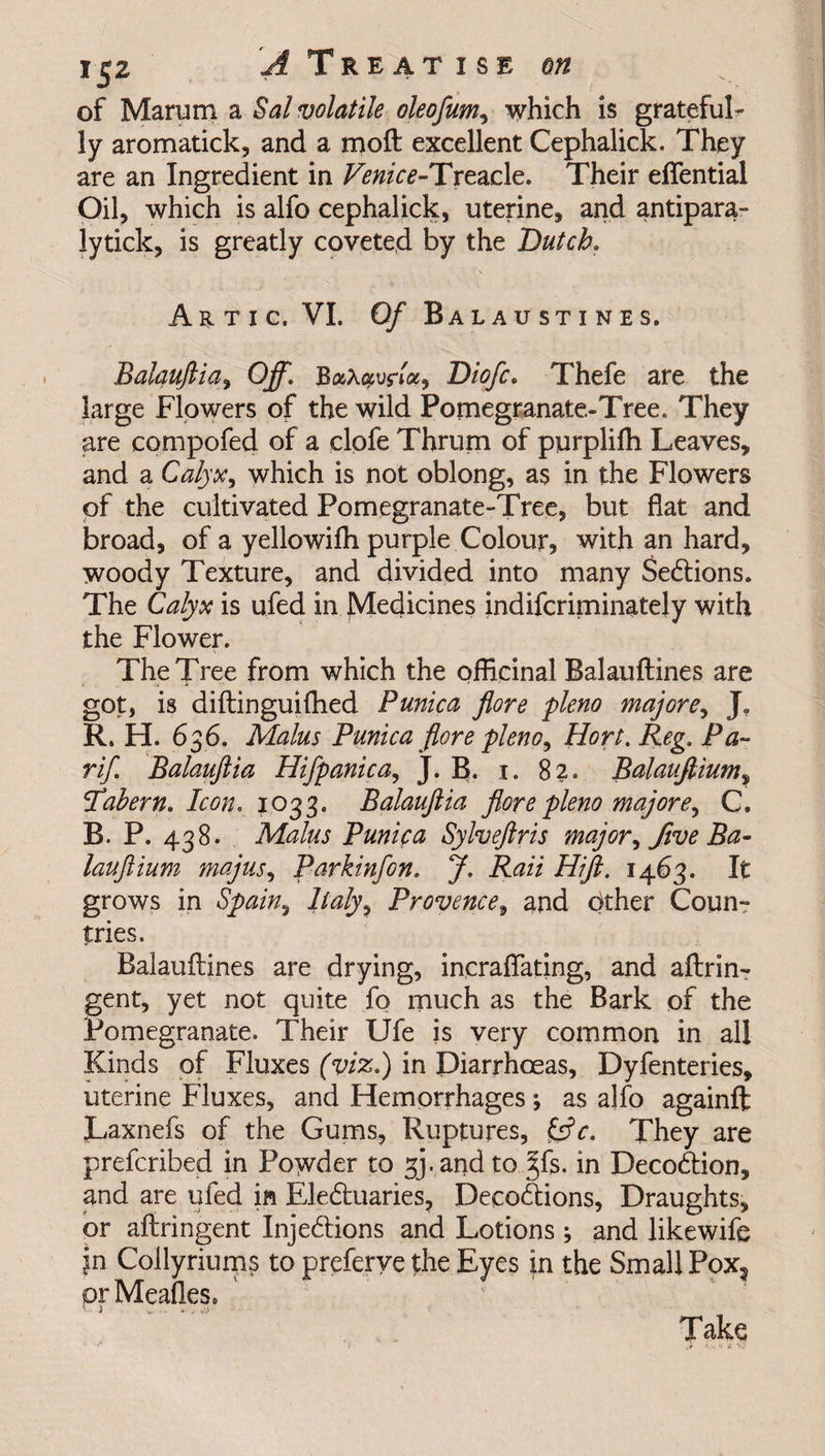 of Marum a Sal volatile oleofum, which is grateful¬ ly aromatick, and a mod excellent Cephalick. They are an Ingredient in Venice-Treacle. Their eflential Oil, which is alfo cephalick, uterine, and antipara- lytick, is greatly coveted by the Dutch. Artic. VI. 0/ Balaustines. Balauftia, Off. B&Xuvftx, Diofc. Thefe are the large Flowers of the wild Pomegranate-Tree. They are compofed of a clpfe Thrum of purpliffi Leaves, and a Calyx, which is not oblong, as in the Flowers of the cultivated Pomegranate-Tree, but flat and broad, of a yellowifti purple Colour, with an hard, woody Texture, and divided into many Sedtions. The Calyx is ufed in Medicines indifcriminately with the Flower. The Tree from which the officinal Balauftines are got, is diftinguilhed Punica jlore pleno majore, R. H. 636. Malus Punica flore pleno, Hort. Reg. Pa¬ ri/. Balauftia Hifpanica, J. B. 1. 82. Balauftium, Tahern. Icon. 1033. Balauftia flore pleno majore, C. B. P. 438. Malus Punica Sylveftris major, five Ba¬ lauftium majus, Parkinfon. J. Raii Hift. 1463. It grows in Spain, Italy, Provence, and cither Coun¬ tries. Balauftines are drying, incraflating, and aftrin- gent, yet not quite fo much as the Bark of the Pomegranate. Their Ufe is very common in all Kinds of Fluxes (viz.) in Diarrhoeas, Dyfenteries, uterine Fluxes, and Hemorrhages; as alfo againft Laxnefs of the Gums, Ruptures, £srV. They are prefcribed in Powder to 34 and to §fs. in Decodtion, and are ufed in Eledtuaries, Decodtions, Draughts, or aftringent Injections and Lotions; and likewife jn Collyriums to preferye the Eyes in the Small Pox3 or Meafles. V ' * * ujl Take