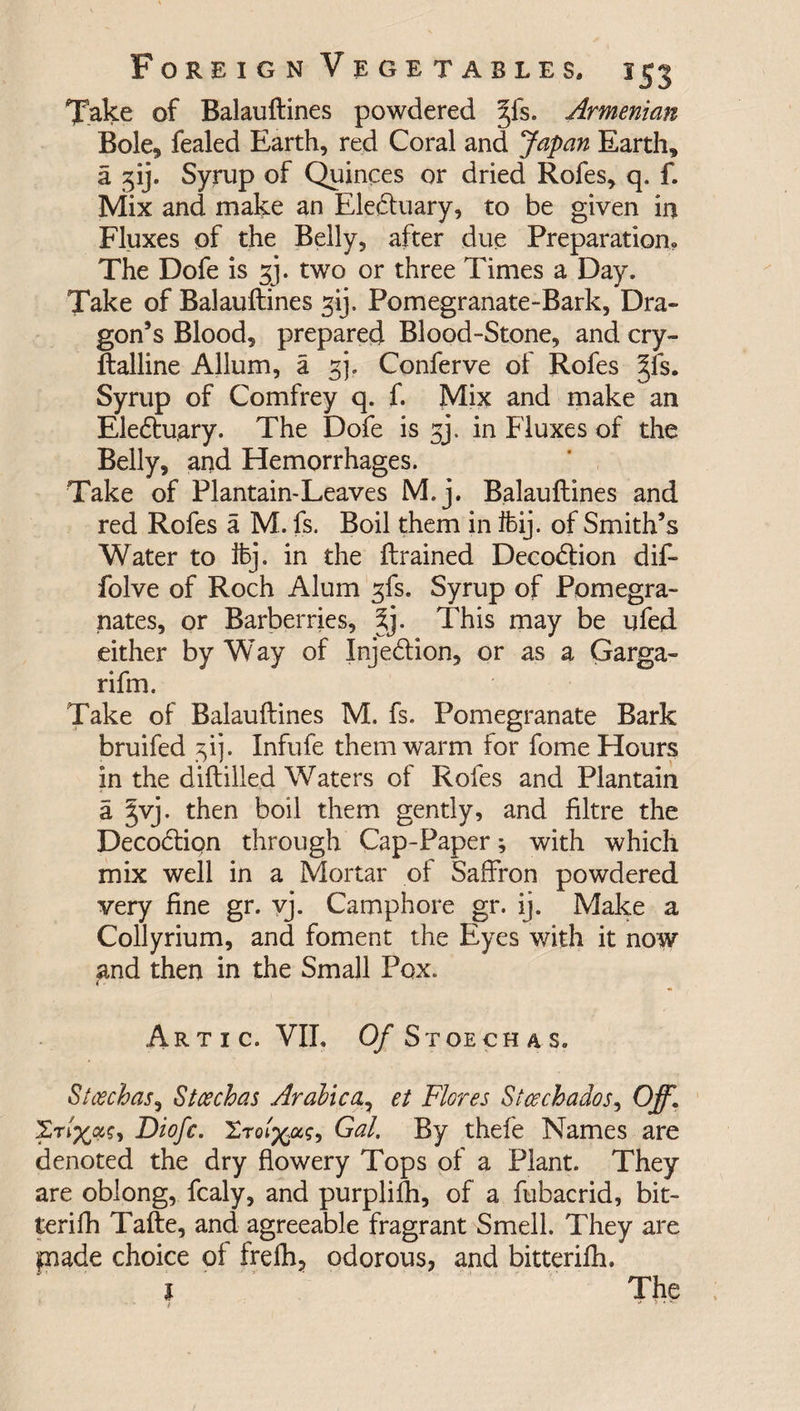 Tfake of Balauftines powdered |fs. Armenian Bole, fealed Earth, red Coral and Japan Earth, a 31J. Syrup of Quinces or dried Rofes, q. f. Mix and make an Eleduary, to be given in Fluxes of the Belly, after due Preparation, The Dofe is gj. two or three Times a Day. Take of Balauftines gij. Pomegranate-Bark, Dra¬ gon’s Blood, prepared Blood-Stone, and cry- ftalline Allum, a gj. Conferve of Rofes §fs. Syrup of Comfrey q. f. Mix and make an Eleduary. The Dofe is gj. in Fluxes of the Belly, and Hemorrhages. Take of Plantain-Leaves M.j. Balauftines and red Rofes a M. fs. Boil them in ffeij. of Smith’s Water to ifej. in the {trained Decodion dif- folve of Roch Alum gfs. Syrup of Pomegra¬ nates, or Barberries, This may be ufed either by Way of Injedion, or as a Garga- rifm. Take of Balauftines M. fs. Pomegranate Bark bruifed gij. Infufe them warm for fome Hours in the diftilled Waters of Rofes and Plantain a §vj. then boil them gently, and filtre the Decodiqn through Cap-Paper; with which mix well in a Mortar of Saffron powdered very fine gr. vj. Camphore gr. ij. Make a Collyrium, and foment the Eyes with it now and then in the Small Pox. Artic. VIL Of Stoechas. Stcechas, Stoechas Arabica7 et Flores Stcechados, Off. Diofc. 'Zroiftas, Gal. By thefe Names are denoted the dry flowery Tops of a Plant. They are oblong, fcaly, and purplifh, of a fubacrid, bit- terifh Tafte, and agreeable fragrant Smell. They are jmade choice of frefh, odorous, and bitterifh. 1 The • i * * * ^