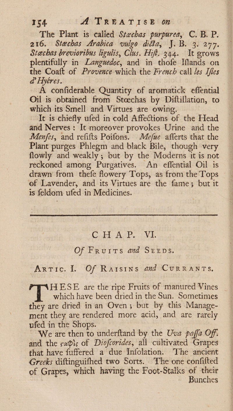 The Plant is called Stcechas purpurea, C. B. P. 216. Stcechas Arabica vulgo difta, J. B. 3. 2jy„ Stcechas brevioribus ligulis, Clus, Hift. 344. It grows plentifully in Languedoc, and in thofe Iflands on the Coaft of Provence which the French call les IJles ddHyeres. A conflderable Quantity of aromatick eflential Oil is obtained from Stcechas by Diftillation, to which its Smell and Virtues are owing. It is chiefly ufed in cold Affedions of the Head and Nerves : It moreover provokes Urine and the Menfes, and refills Poifons. Mefue aflferts that the Plant purges Phlegm and black Bile, though very flowly and weakly; but by the Moderns it is not reckoned among Purgatives. An eflential Oil is drawn from thefe flowery Tops, as from the Tops of Lavender, and its Virtues are the fame; but it is feldom ufed in Medicines. CHAP. VI. Of Fruits and Seeds. Artic. I. Of Raisins and C-urr ants. HESE are the ripe Fruits of manured Vines which have been dried in the Sun. Sometimes they are dried in an Oven *, but by this Manage¬ ment they are rendered more acid, and are rarely ufed in the Shops. We are then to underftand by the Uva pajfa Off. and the of Diofcorides, all cultivated Grapes that have fuffered a due Infolation. The ancient Greeks diftinguifhed two Sorts. The one confifted of Grapes, which having the Foot-Stalks of their Bunches
