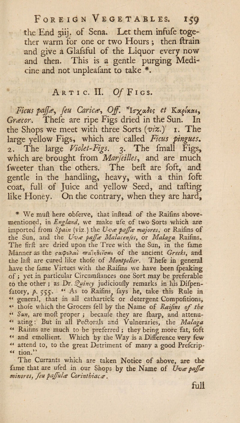 the End giij. of Sena. Let them infufe toge¬ ther warm for one or two Hours; then ftrain and give a Giafsful of the Liquor every now and then. This is a gentle purging Medi** cine and not unpleafant to take *. A R T I C. II. Of F I GS. Ficus pcff<£*> feu Caricte, Off. ct K Greecor. Thefe are ripe Figs dried in the Sun. In the Shops we meet with three Sorts (viz.) 1. The large yellow Figs, which are called Ficus pingues. 2. The large Violet-Figs. 3. The fmall Figs, which are brought from Marfeilles, and are much fweeter than the others. The bell are foft, and gentle in the handling, heavy, with a thin foft coat, full of Juice and yellow Seed, and tailing like Honey. On the contrary, when they are hard, f We muft here obferve, that inftead of the Raifins above- mentioned, in England, we make ufe of two Sorts which are imported from Spain (viz.) the V-va; pajfa majores, or Raifins of the Sun, and the pajfte Malacenfes, or Malaga Raifins. The firfi: are dried upon the Tree with the Sun, in the fame Manner as the rcttyv'Koii of the ancient Greeks, and the laft are cured like thofe of Montpelier. Thefe in general have the fame Virtues with the Raifins we have been fpeaking of; yet in particular Circumftances one Sort may be preferable to the other ; as Dr. Quincy judicioufly remarks in his Difpen- fatory, />. 555. “ As to Raifins^ fays he, take this Rule in “ general, that in all cathartick or detergent Compofitions, ** thofe which the Grocers fell by the Name of Raifins of the “ Sun, are moll; proper ; becaufe they are fbarp, and attenu- ating: But in all Peflorals and Vulneraries, the Malaga ** Raifins are much to be preferred ; they being more fat, foft *t and emollient Which by the Way is a Difference very few attend to, to the great Detriment of many a good Prefcrip- tion.” The Currants which are taken Notice of above, are the fame that are ufed in our Shops by the Name of XJ<veepaJfia minores, feu paffulce Corinthiac#. full I