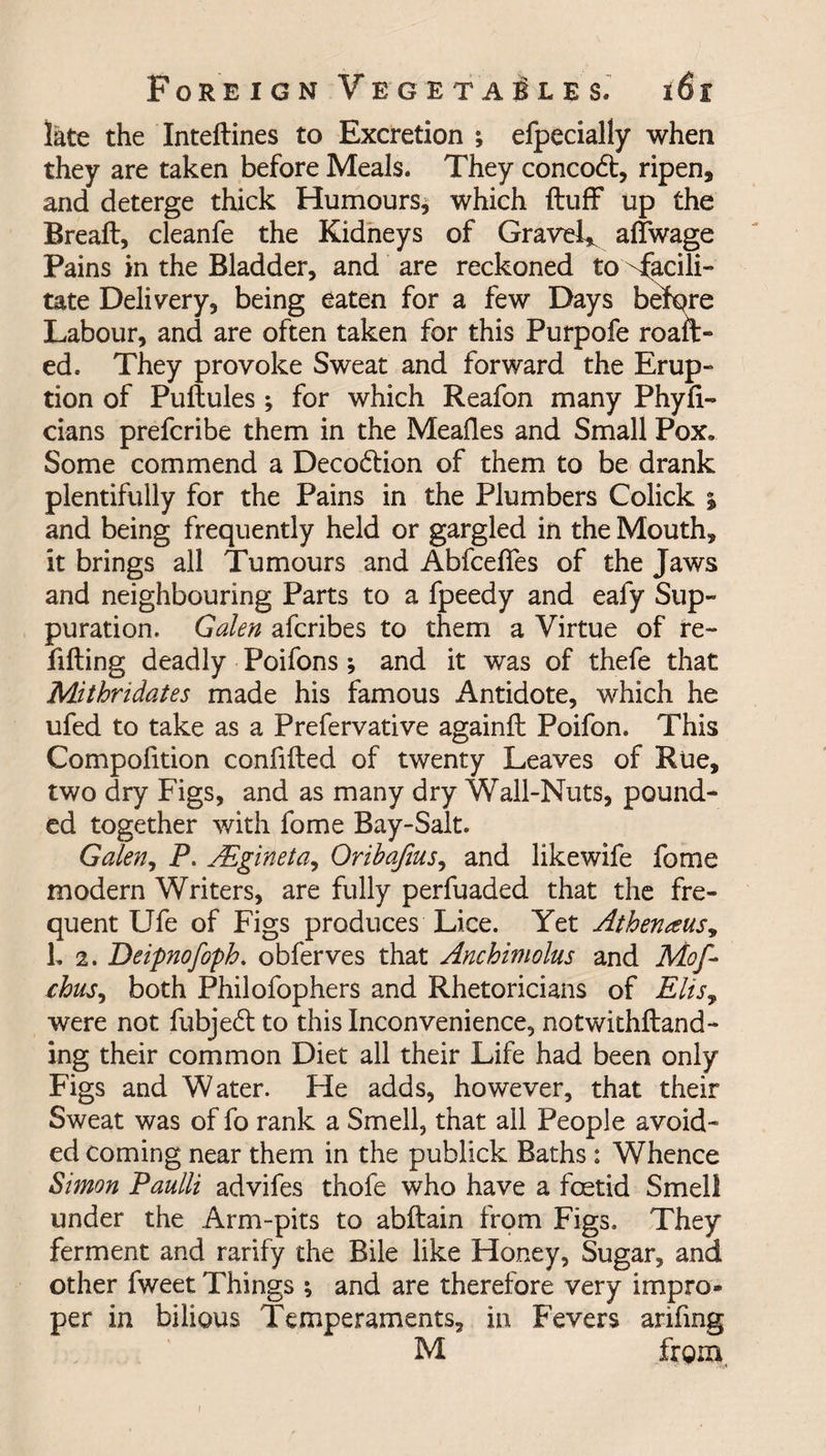 late the Inteftines to Excretion *, efpecially when they are taken before Meals. They conco6t, ripen, and deterge thick Humours* which ftuff up the Breaft, cleanfe the Kidneys of Gravel, aifwage Pains in the Bladder, and are reckoned to facili¬ tate Delivery, being eaten for a few Days before Labour, and are often taken for this Purpofe roail¬ ed c They provoke Sweat and forward the Erup¬ tion of Puilules; for which Reafon many Phyii- cians prefcribe them in the Mealies and Small Pox. Some commend a Decodtion of them to be drank plentifully for the Pains in the Plumbers Colick % and being frequently held or gargled in the Mouth, it brings all Tumours and Abfceffes of the Jaws and neighbouring Parts to a fpeedy and eafy Sup¬ puration. Galen afcribes to them a Virtue of re¬ filling deadly Poifons *, and it was of thefe that Mithridates made his famous Antidote, which he ufed to take as a Prefervative againil Poifon. This Compofition confiiled of twenty Leaves of Rue, two dry Figs, and as many dry Wall-Nuts, pound¬ ed together with fome Bay-Salt. Galen, P. AEgineta, Oribafius, and likewife fome modern Writers, are fully perfuaded that the fre¬ quent Ufe of Figs produces Lice. Yet Athenaus, L 2. Deipnofoph. obferves that Anchimolus and Mof- chus, both Philofophers and Rhetoricians of Elis9 were not fubjedl to this Inconvenience, notwithstand¬ ing their common Diet all their Life had been only Figs and Water. He adds, however, that their Sweat was of fo rank a Smell, that all People avoid¬ ed coming near them in the publick Baths: Whence Simon Paulli advifes thofe who have a foetid Smell under the Arm-pits to abftain from Figs. They ferment and ratify the Bile like Honey, Sugar, and other fweet Things ; and are therefore very impro¬ per in bilious Temperaments, in Fevers arifing M from.