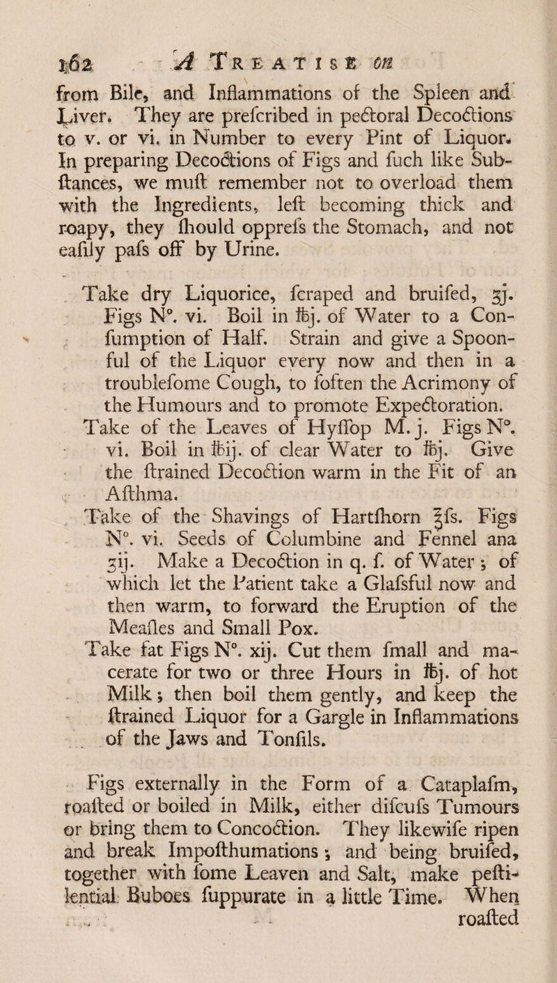 %6z - x A Treatise on from Bile, and Inflammations of the Spleen and XJver. They are prefcribed in pecftoral Decocftions to v. or vi. in Number to every Pint of Liquor# In preparing Deco&amp;ions of Figs and fuch like Sub- ftances, we muft remember not to overload them with the Ingredients, left becoming thick and r-oapy, they fhould opprefs the Stomach, and not eafily pafs off by Urine. Take dry Liquorice, fcraped and bruifed, jj. Figs N°. vi. Boil in ftj. of Water to a Com fumption of Half. Strain and give a Spoon¬ ful of the Liquor every now and then in a troublefome Cough, to (often the Acrimony of the Humours and to promote Expectoration. Take of the Leaves of Hyffop M.j. FigsN°. vi. Boil in ffeij. of clear Water to ftj. Give the drained Decoction warm in the Fit of an <;.■ Afthma. Take of the Shavings of Hartfhorn |fs. Figs N°. vi. Seeds of Columbine and Fennel ana ^ij. Make a Decoction in q. f. of Water ; of which let the Patient take a Glafsful now and then warm, to forward the Eruption of the Meafles and Small Pox. Take fat Figs N°. xij. Cut them fmall and ma¬ cerate for two or three Hours in ifcj. of hot Milk; then boil them gently, and keep the drained Liquor for a Gargle in Inflammations of the Jaws and Tonflls. Figs externally in the Form of a Cataplafm, roafted or boiled in Milk, either difcufs Tumours or bring them to Concoction. They likewife ripen and break Impofthumations *, and being bruifed, together with tome Leaven and Salt, make peftL lentiai Buboes fuppurate in a little Time. When roafted