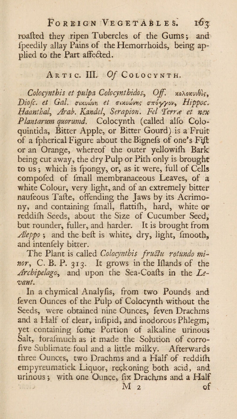 roafted they ripen Tubercles of the Gums; and fpeedily allay Pains of the Hemorrhoids, being ap¬ plied to the Part affedted. A R T I C. Ill, Of COLOCYNTH, Colocynthis et pulp a Colocynthidos, Off. xiAoxwSif, Diofc, et Gal. (rwvuvn et <nnvui<nroyyw, Hippoc, Haanthal, Kandel, Serapion. Fel ferr^e et nex Plantarum quorumd. Colocynth (called alfo Colo* qnintida. Bitter Apple, or Bitter Gourd) is a Fruit of a ipherical Figure about the Bignefs of one’s Fi^l or an Orange, whereof the outer yellowifh Bark being cut away, the dry Pulp or Pith only is brought to us; which is fpongy, or, as it were, full of Cells compofed of fmall membranaceous Leaves, of a white Colour, very light, and of an extremely bitter naufeous Tafte, offending the Jaws by its Acrimo¬ ny, and containing fmall, flattifh, hard, white or reddifh Seeds, about the Size of Cucumber Seed, but rounder, fuller, and harder. It is brought from Aleppo ; and the belt is white, dry, light, fmooth, and intenfely bitter. The Plant is called Colocynthis frufflu rotundo mi¬ nor, C. B. P. 313. It grows in the Hands of the Archipelago, and upon the Sea-Coafts in the Le¬ vant. In a chymical Analyfis, from two Pounds and feven Ounces of the Pulp of Colocynth without the Seeds, were obtained nine Ounces, feven Drachms and a Half of clear, infipid, and inodorous Phlegm, yet containing fome Portion of alkaline urinous Salt, forafmuch as it made the Solution of corro- five Sublimate foul and a little milky. Afterwards three Ounces, two Drachms and a Half of reddifh empyreumatick Liquor, reckoning both acid, and urinous; with one Ounce, fix Drachms and a Half M2 of