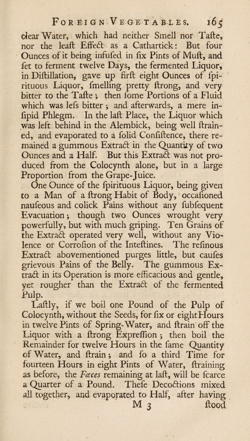 dear Water, which had neither Smell nor Tade, nor the lead Effedt as a Cathartick: But four Ounces of it being infufed in fix Pints of Mud, and fet to ferment twelve Days, the fermented Liquor, in Didillation, gave up fird eight Ounces of fpi- rituous Liquor, fmelling pretty drong, and very bitter to the Tade ; then fome Portions of a Fluid which was lefs bitter ; and afterwards, a mere in- fipid Phlegm. In the lad Place, the Liquor which was left behind in the Alembick, being well drain¬ ed, and evaporated to a folid Confidence, there re¬ mained a gummous Extradl in the Quantity of two Ounces and a Half. But this Extract was not pro¬ duced from the Colocynth alone, but in a large Proportion from the Grape-Juice. One Ounce of the fpirituous Liquor, being given to a Man of a drong Habit of Body, occadoned naufeous and colick Pains without any fubfequent Evacuation; though two Ounces wrought very powerfully, but with much griping. Ten Grains of the Extradt operated very well, without any Vio¬ lence or Corrofion of the Intedines. The refinous Extradt abovementioned purges little, but caufes grievous Pains of the Belly. The gummous Ex¬ tradt in its Operation is more efficacious and gentle, yet rougher than the Extradt of the fermented Pulp. Ladly, if we boil one Pound of the Pulp of Colocynth, without the Seeds, for fix or eight Hours in twelve Pints of Spring-Water, and drain off the Liquor with a drong Expreffion ; then boil the Remainder for twelve Hours in the fame Quantity of Water, and drain; and fo a third Time for fourteen Hours in eight Pints of Water, draining as before, the Faces remaining at lad, will be fcarce a Quarter of a Pound. Thefe Decodtions mixed all together, and evaporated to Half, after having M 3 dood