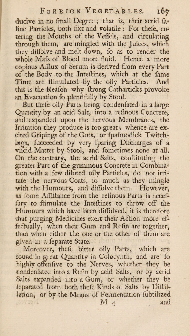 ducive in no fmall Degree *, that is, their acrid fa- line Particles, both fixt and volatile : For thefe, en¬ tering the Mouths of the Veffels, and circulating through them, are mingled with the Juices, which they diflolve and melt down, fo as to render the whole Mafs of Blood more fluid. Hence a more copious Afflux of Serum is derived from every Part of the Body to the Inteflines, which at the fame Time are ftimulated by the oily Particles. And this is the Reafon why ftrong Catharticks provoke an Evacuation fo plentifully by Stool. But thefe oily Parts being condenfated in a large Quantity by an acid Salt, into a refinous Concrete, and expanded upon the nervous Membranes, the Irritation they produce is too great *, whence are ex¬ cited Gripings of the Guts, or fpafmodick Twitch- ifigs, fucceeded by very fparing Difcharges of a vifcid Matter by Stool, and fometimes none at all. On the contrary, the acrid Salts, conftituting the greater Part of the gummous Concrete in Combina¬ tion with a few diluted oily Particles, do not irri¬ tate the nervous Coats, fo much as they mingle with the Humours, and difiolve them. However, as fome Afliftance from the refinous Parts is necef- fary to ftimulate the Inteflines to throw off the Humours which have been diflolved, it is therefore that purging Medicines exert their Action more ef¬ fectually, when their Gum and Refin are together, than when either the one or the other of them are given in a feparate State. Moreover, thefe bitter oily Parts, which are found in great Quantity in Colocynth, and are fo highly offenfive to the Nerves, whether they be condenfated into a Refin by acid Salts, or by acrid Salts expanded into a Gum, or whether they be feparated from both thefe Kinds of Salts by Diftil- lation, or by the Means of Fermentation fubtilized M 4 and