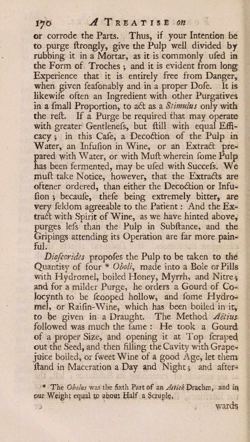 or corrode the Parts. Thus, if your Intention be to purge ftrongly, give the Pulp well divided by rubbing it in a Mortar, as it is commonly ufed in the Form of Troches ; and it is evident from long Experience that it is entirely free from Danger, when given feafonably and in a proper Dofe. It is likewife often an Ingredient with other Purgatives in a fmall Proportion, to a<ft as a Stimulus only with the reft. If a Purge be required that may operate with greater Gentlenefs, but ftill with equal Effi¬ cacy \ in this Cafe, a Deco&ion of the Pulp in Water, an Infufion in Wine, or an Extradt pre¬ pared with Water, or with Muft wherein fome Pulp has been fermented, may be ufed withSuccefs. We muft take Notice, however, that the Extradts are oftener ordered, than either the Decodtion or Infu¬ fion •, becaufe, thefe being extremely bitter, are very feldom agreeable to the Patient: And the Ex¬ tract with Spirit of Wine, as we have hinted above, purges lefs than the Pulp in Subftance, and the Gripings attending its Operation are far more pain¬ ful. Diofcorides propofes the Pulp to be taken to the Quantity of four * Oboli, made into a Bole or Pills with Hydromel, boiled Honey, Myrrh, and Nitre; and for a milder Purge, he orders a Gourd of Co- locynth to be fcooped hollow, and fome Hydro¬ mel, or Raifin-Wine, which has been boiled in it, to be given in a Draught. The Method Aetius followed was much the fame : He took a Gourd of a proper Size, and opening it at Top fcraped out the Seed, and then filling the Cavity with Grape* juice boiled, or fweet Wine of a good Age, let them ftand in Maceration a Day and Night; and after- * The Obolus was the fixth Part of an Attick Drachm, and in our Weight equal tp about Half a Scruple. i 4 wards