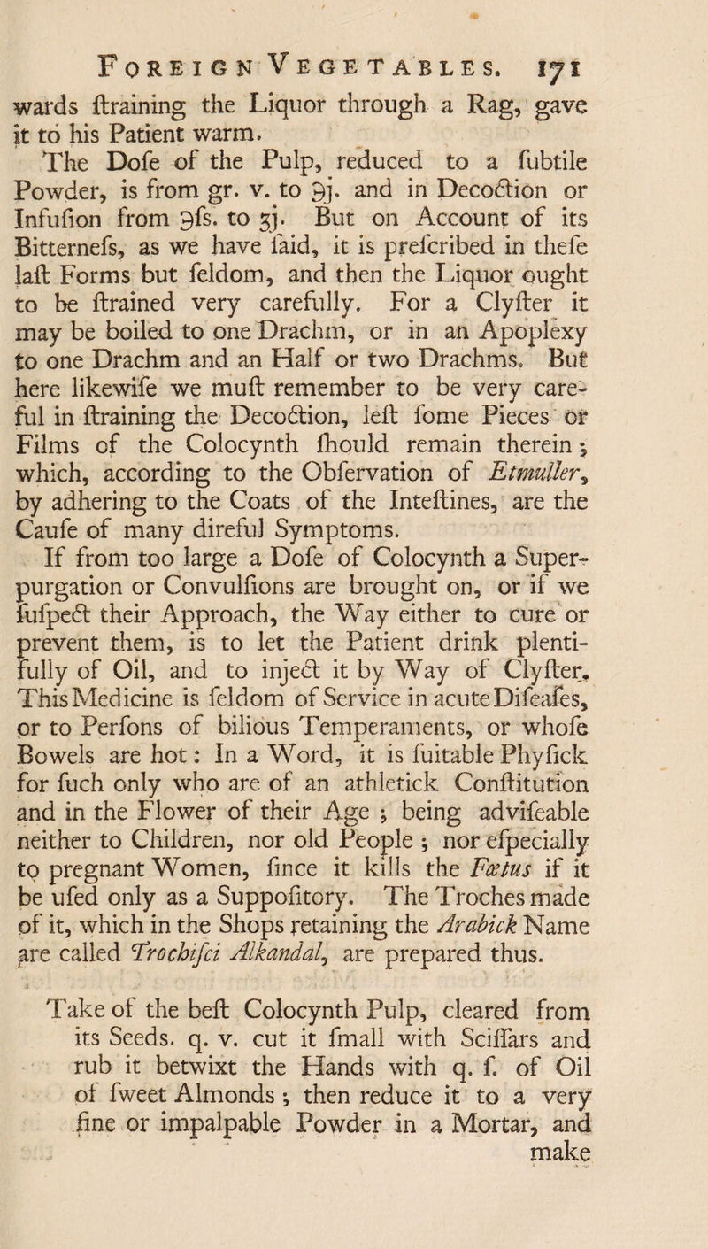 wards {training the Liquor through a Rag, gave it to his Patient warm. The Dofe of the Pulp, reduced to a fubtile Powder, is from gr. v. to 9j. and in Decodfion or Infufion from 9fs. to gj. But on Account of its Bitternefs, as we have laid, it is prefcribed in thefe laft Forms but feldom, and then the Liquor ought to be {trained very carefully. For a Clyfter it may be boiled to one Drachm, or in an Apoplexy to one Drachm and an Half or two Drachms. But here likewife we muft remember to be very care¬ ful in {training the Decodfion, left fome Pieces or Films of the Colocynth fhould remain therein j which, according to the Obfervation of Etmuller, by adhering to the Coats of the Inteffines, are the Caufe of many direful Symptoms. If from too large a Dofe of Colocynth a Super¬ purgation or Convulfions are brought on, or if we fufpedt their Approach, the Way either to cure or prevent them, is to let the Patient drink plenti¬ fully of Oil, and to inject it by Way of Clyfter, This Medicine is feldom of Service in acute Difeafes, pr to Perfons of bilious Temperaments, or whofe Bowels are hot: In a Word, it is fuitable Phyfick for fuch only who are of an athletick Conflitution and in the Flower of their Age ; being advifeable neither to Children, nor old People ; nor efpecially to pregnant Women, fince it kills the Foetus if it be ufed only as a Suppofitory. The Troches made of it, which in the Shops retaining the Arabick Name are called 1Trochifci Alkandal, are prepared thus. Take of the belt Colocynth Pulp, cleared from its Seeds, q. v. cut it fmall with Sciffars and rub it betwixt the Hands with q. f. of Oil of fweet Almonds •, then reduce it to a very fine or impalpable Powder in a Mortar, and make