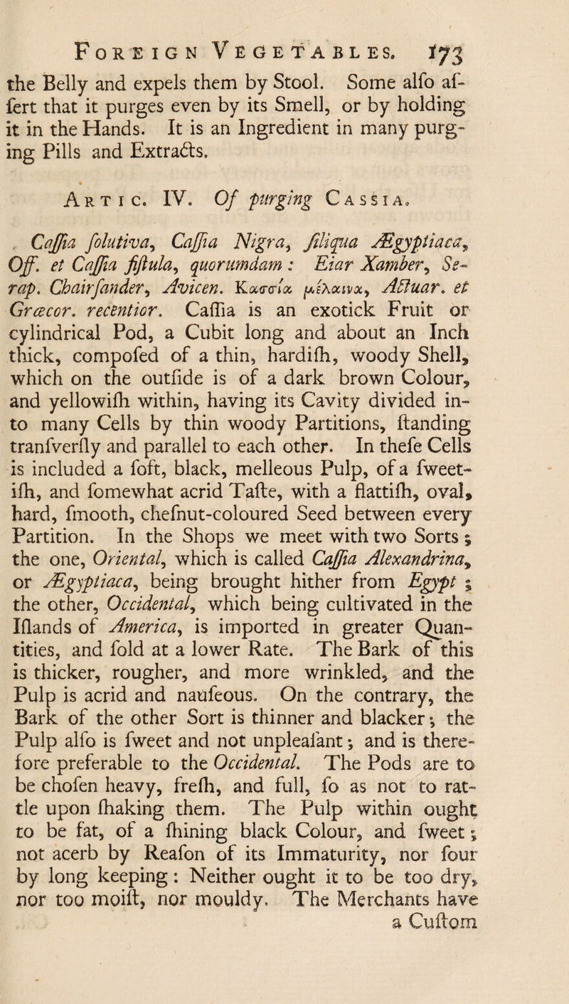 the Belly and expels them by Stool. Some alfo af- fert that it purges even by its Smell, or by holding it in the Hands. It is an Ingredient in many purg¬ ing Pills and Extradis. Artic. IV. Of purging Cassia, Caffia folutiva, Caffia Nigra, filiqua ALgyptiaca* Off. et Caffia fiflula, quorumdam : Eiar Xamber, Ss- rap. Chairfander, Avicen. Kawlx ^ixaivxy Attuar. et Grcecor. retention. Caffia is an exotick Fruit or cylindrical Pod, a Cubit long and about an Inch thick, compofed of a thin, hardilh, woody Shelly which on the outfide is of a dark brown Colour* and yellowiffi within, having its Cavity divided in¬ to many Cells by thin woody Partitions, Handing tranfverfly and parallel to each other. In thefe Cells is included a foft, black, melleous Pulp, of a fweet- ifh, and fomewhat acrid Tafte, with a flattifh, oval, hard, fmooth, chefnut-coloured Seed between every Partition. In the Shops we meet with two Sorts % the one, Oriental, which is called Caffia Alemndrina9 or Mg)ptiaca, being brought hither from Egypt % the other, Occidental, which being cultivated in the Hands of America, is imported in greater Quan¬ tities, and fold at a lower Rate. The Bark of this is thicker, rougher, and more wrinkled, and the Pulp is acrid and naufeous. On the contrary, the Bark of the other Sort is thinner and blacker *, the Pulp alfo is fweet and not unpleafant *, and is there¬ fore preferable to the Occidental. The Pods are to be chofen heavy, freffi, and full, fo as not to rat¬ tle upon fhaking them. The Pulp within ought to be fat, of a fhining black Colour, and fweet; not acerb by Reafon of its Immaturity, nor four by long keeping: Neither ought it to be too dry, nor too moift, nor mouldy. The Merchants have a Cuftorn