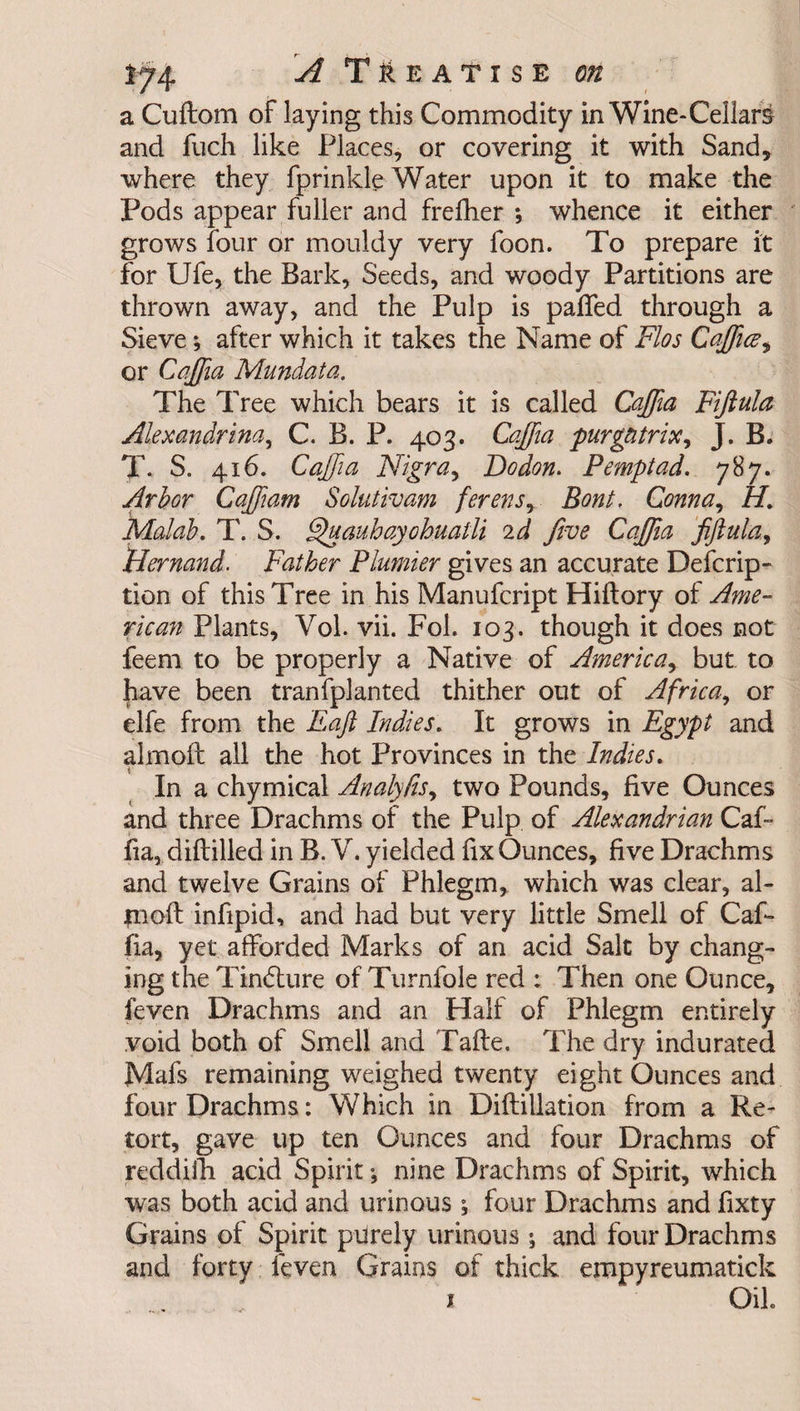a Cuftom of laying this Commodity in Wine-Cellars and fuch like Places, or covering it with Sand, where they fprinkle Water upon it to make the Pods appear fuller and frefher ; whence it either grows four or mouldy very foon. To prepare it for Ufe, the Bark, Seeds, and woody Partitions are thrown away, and the Pulp is palled through a Sieve *, after which it takes the Name of Flos Caffuc, or Caffia Mundata. The Tree which bears it is called Caffia Fiftula Alexandrina, C. B. P. 403. Cqffia purgntrix, J. B. X S„ 416. Cqffia Nigra, Dodon. Pemptad. 787. Arbor Caffiam Solutivam ferens, Bont. Gonna, 7T Malab. T. S. Quauhayohuatli 2d five Cajfia fiftula, Nernand. Father Plunder gives an accurate Defcrip- tion of this Tree in his Manufcript Hiltory of Ame¬ rican Plants, Yol. vii. Fol. 103. though it does not feem to be properly a Native of America, but to have been tranfplanted thither out of Africa, or elfe from the Eaft Indies. It grows in Egypt and almoft all the hot Provinces in the Indies. In a chymical Analyfis, two Pounds, five Ounces and three Drachms of the Pulp of Alexandrian Caf- fia, diltilled in B. V. yielded fix Ounces, five Drachms and twelve Grains of Phlegm, which was clear, al¬ moft infipid, and had but very little Smell of Caf- fia, yet afforded Marks of an acid Salt by chang¬ ing the Tindlure of Turnfole red : Then one Ounce, feven Drachms and an Half of Phlegm entirely void both of Smell and Tafte. The dry indurated Mafs remaining weighed twenty eight Ounces and four Drachms: Which in Diftillation from a Re¬ tort, gave up ten Ounces and four Drachms of reddifh acid Spirit; nine Drachms of Spirit, which was both acid and urinous ; four Drachms and fixty Grains of Spirit purely urinous ; and four Drachms and forty feven Grains of thick eropyreumatick x Oik