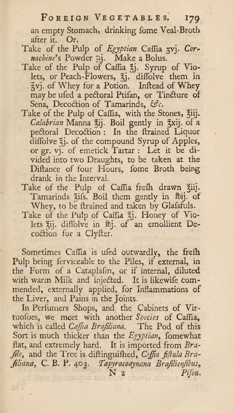 an empty Stomach, drinking fome Veal-Broth after it. Or, Take of the Pulp of Egyptian Caffia gvj. Cor- nachine’s Powder 9j. Make a Bolus. Take of the Pulp of Caffia §j. Syrup of Vio¬ lets, or Peach-Flowers, §j. diffolve them in §vj. of Whey for a Potion. Inftead of Whey may be ufed a pedtoral Ptifan, or Tindture of Sena, Decodtion of Tamarinds, &amp;V. Take of the Pulp of Caffia, with the Stones, §iij„ Calabrian Manna §ij. Boil gently in §xij. of a pedtoral Decodtion : In the {trained Liquor diffolve jj. of the compound Syrup of Apples, or gr. vj. of emetick Tartar : Let it be di¬ vided into two Draughts, to be taken at the Diftance of four Hours, fome Broth being drank in the Interval. Take of the Pulp of Caffia freffi drawn |iij. Tamarinds |ifs. Boil them gently in fbij. of Whey, to be {trained and taken by Glafsfuls. Take of the Pulp of Caffia 3j. Honey of Vio¬ lets ^ij. diffolve in ifcj. of an emollient De¬ codtion for a Clyfter. Sometimes Caffia is ufed outwardly, the freffi Pulp being ferviceable to the Piles, if external, in the Form of a Cataplafm, or if internal, diluted with warm Milk and injedted. It is likewife com¬ mended, externally applied, for Inflammations of the Liver, and Pains in the Joints. In Perfumers Shops, and the Cabinets of Vir- tuofoes. We meet with another Species of Caffia, which is called Caffia Brafiliana. The Pod of this Sort is much thicker than the Egyptian, fomewhat flat, and extremely hard. It is imported from Bra- file, and the Tree is diftinguiffied, Caffia fiftula Bra- fill an a ^ C, B. P. 403. Tapyracoaynana Brafilienfibus, N 2 Pifon.