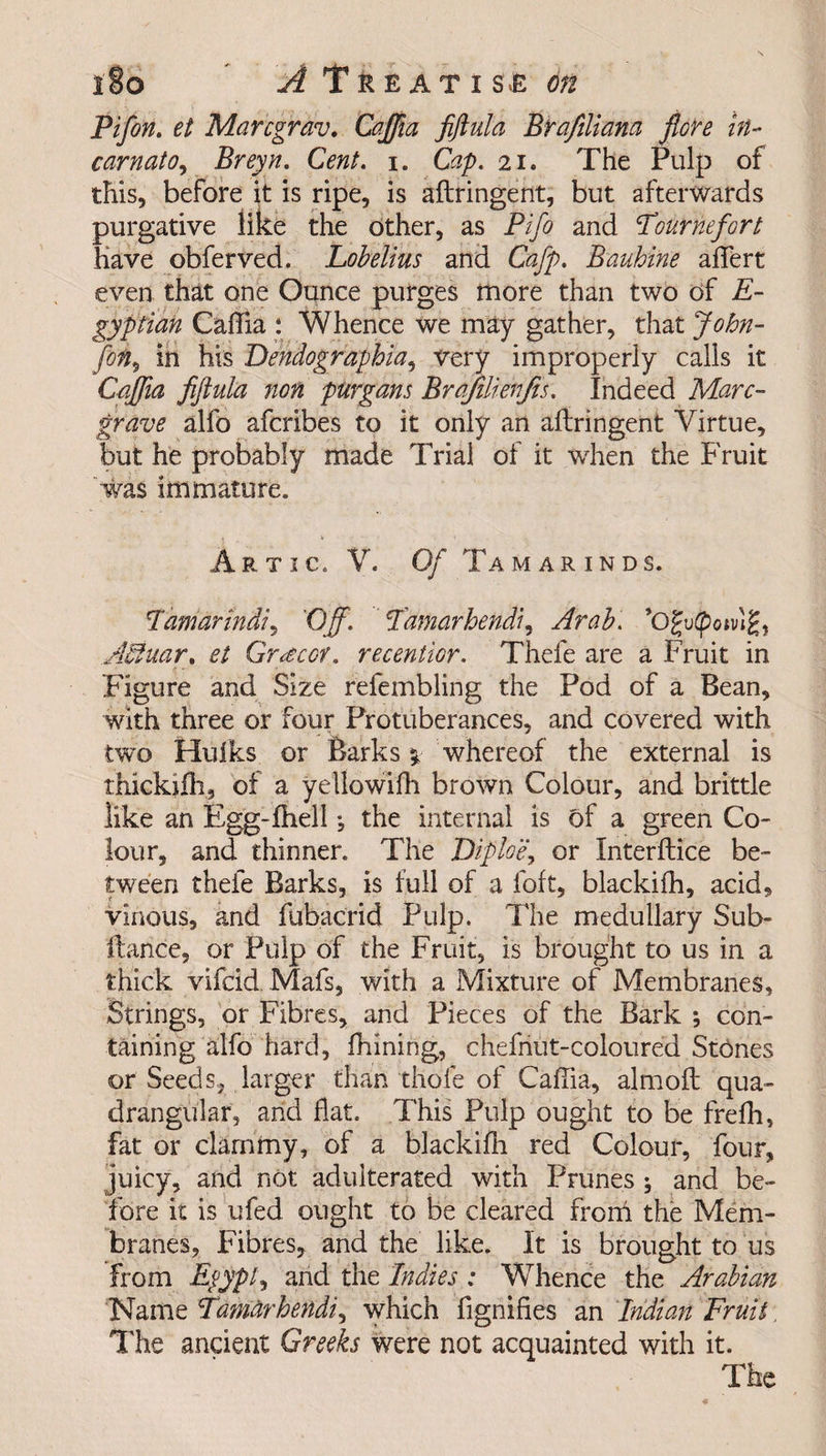 Pifon. et Marcgrav. Caffia fiftula Btafilmna flore in- carnato, Breyn. CW. i. Cap. 21. The Pulp of this, before it is ripe, is aftringent, but afterwards purgative like the other, as Pifo and Tournefort Have obferved. Lobelius and Cafp. Bauhine affert even that one Ounce purges more than two of E- gyptian Caftia : Whence we may gather, that John- [on, in his Dendographia, very improperly calls it Caffia fiftula non purgans Brqfilienjis. Indeed Marc- grave alfo afcribes to it only an aftringent Virtue, but he probably made Trial of it when the Fruit 'was immature. Artic. V. Of Tamarinds. lamarindi, Off. Tamarhendi, Arab. ’Ogu(pod?, Aciuar, et Grocer, recentior. Thele are a Fruit in Figure and Size refembling the Pod of a Bean, with three or four Protuberances, and covered with two Hulks or Barks % whereof the external is thickifh, of a yellowifh brown Colour, and brittle like an Egg-iheli ♦, the internal is of a green Co¬ lour, and thinner. The Diploe, or Interftice be¬ tween thefe Barks, is full of a foft, blackifh, acid, vinous, and fubacrid Pulp. The medullary Sub- ftance, or Pulp of the Fruit, is brought to us in a thick vifeid Mafs, with a Mixture of Membranes, Strings, or Fibres, and Pieces of the Bark ; con¬ taining alfo hard, fhining, chefnut-coloured Stones or Seeds, larger than thole of Caftia, almoft qua¬ drangular, and flat. This Pulp ought to be frefh, fat or clammy, of a blackifh red Colour, four, juicy, and not adulterated with Prunes ; and be¬ fore it is ufed ought to be cleared from the Mem¬ branes, Fibres, and the like. It is brought to us from EpypO and the Indies : Whence the Arabian Name Tamarhendi, which fignifies an Indian Fruit The ancient Greeks were not acquainted with it. The