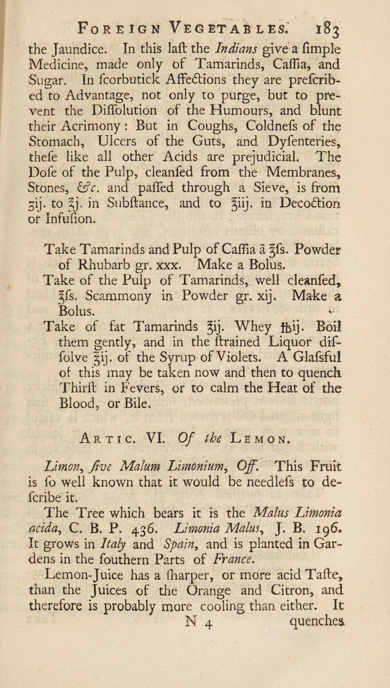 the Jaundice. In this lad: the Indians give a dimple Medicine, made only of Tamarinds, Cafiia, and Sugar. In fcorbutick Affedlions they are prefcrib- ed to Advantage, not only to purge, but to pre¬ vent the Diffolution of the Humours, and blunt their Acrimony : But in Coughs, Coldnefs of the Stomach, Ulcers of the Guts, and Dyfenteries, thefe like all other Acids are prejudicial. The Dofe of the Pulp, cleanfed from the Membranes, Stones, and padfed through a Sieve, is from gij. to jj. in Subftance, and to §iij. in Decodtion or Infufion. Take Tamarinds and Pulp of Caflia a §fs. Powder of Rhubarb gr. xxx. Make a Bolus. Take of the Pulp of Tamarinds, well cleanfed, 3fs. Scammony in Powder gr. xij.. Make a Bolus. Take of fat Tamarinds §ij. Whey ibij. Boil them gently, and in the drained Liquor dif- folve §ij. of the Syrup of Violets. A Glafsful of this may be taken now and then to quench Third: in Fevers, or to calm the Heat of the Blood, or Bile. Artxc, VI. Of the Lemon. Limon, five Malum Limonium, Off\ This Fruit is fo well known that it would be needlefs to de- fcribe it. The Tree which bears it is the Malus Limonia acida, C. B. P. 436. Limonia Malus, J. B. 196, It grows in Italy and Spain, and is planted in Gar¬ dens in the fouthern Parts of France. Lemon-Juice has a diarper, or more acid Tafte, than the juices of the Orange and Citron, and therefore is probably more cooling than either. It N 4 quenches.