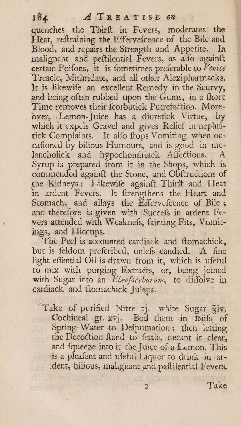 quenches the Third in Fevers, moderates the Heat, retraining the EfFervefcence of the Bile and Blood, and repairs the Strength and Appetite. In mali gnaht and peftilential Fevers, as alfo againft certain Poifons, it is fometimes preferable to Venice Treacle, Mithridate, and all other Alexipharmacks. It is likewife an excellent Remedy in the Scurvy, and being often rubbed upon the Gums, in a fhort Time removes their fcorbutic'k Putrefaction. More¬ over, Lemon-Juice has a diuretick Virtue, by which it expels Gravel and gives Relief in nephri- tick Complaints. It alfo flops Vomiting when oo caiioned by bilious Humours, and is good in me- Jancholick and hypochondnack Attentions. A Syrup is prepared from it in the Shops, which is commended againft the Stone, and QbftruCtions of the Kidneys : Likewife againft Thirft and Heat In ardent Fevers. It {Lengthens the Heart and Stomach, and allays the EfFervefcence of Bile *, and therefore is given with Succefs in ardent Fe¬ vers attended with Weaknefs, fainting Fits, Vomit¬ ings, and Hiccups. The Peel is accounted cardjack and ftomachick, but is feldom preferibed, unlefs candied. A fine light eftential Oil is drawn from it, which is ufefql to mix with purging Extracts, or, being joined with Sugar into an ELeofaccbarum, to diiTolve in cardiack and ftomachick Juleps. Take of purified Nitre ^j. white Sugar Sjiv, Cochineal gr. xvj. Boil them in Ihiifs of Spring-Water to Defpumation *, then letting the Deco&ion Hand to fettle, decant it clear, and fquee'ze into it the Juice of a Lemon. This is a plealant and ufeful Liquor to drink in ar- ..dent, bilious^ malignant and peflilential Fevers. 2 Take