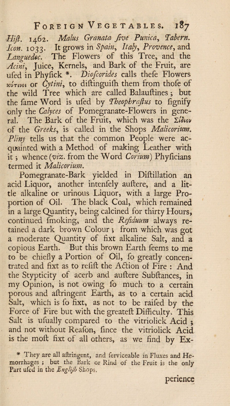 Hiji. 1462. Malus Granata five Punic a, Tabern. Icon. 1033. It grows in Spain, Italy, Provence, and Languedoc. The Flowers of this Tree, and the yfaW, Juice, Kernels, and Bark of the Fruit, are ufed in Phyfick *. t>iofcorides calls thefe Flowers scurtvot or Cytinii to diftinguifh them from thofe of the wild Tree which are called Balauftines ; but the fame Word is ufed by Theophraftus to fignify only the Calyces of Pomegranate-Flowers in gene¬ ral. The Bark of the Fruit, which was the of the Greeks, is called in the Shops Malicorium. Pliny tells us that the common People were ac¬ quainted with a Method of making Leather with it •, whence (viz. from the Word Corium) Phyficians termed it Malicorium. Pomegranate-Bark yielded in Diflillation an acid Liquor, another intenfely auftere, and a lit¬ tle alkaline or urinous Liquor, with a large Pro¬ portion of Oil. The black Coal, which remained in a large Quantity, being calcined for thirty Hours, continued fmoking, and the Refiduum always re¬ tained a dark brown Colour ; from which was got a moderate Quantity of fixt alkaline Salt, and a copious Earth. But this brown Earth feems to me to be chiefly a Portion of Oil, fo greatly concen¬ trated and fixt as to refill the Ablion of Fire : And the Stypticity of acerb and auflere Subftances, in my Opinion, is not owing fo much to a certain porous and aflringent Earth, as to a certain acid Salt, which is fo fixt, as not to be railed by the Force of Fire but with the greateft Difficulty. This Salt is ufually compared to the vitriolick Acid % and not without Reafon, fince the vitriolick Acid is the moil fixt of ail others, as we find by Ex- * They are all aflringent, and ferviceable in Fluxes and He¬ morrhages ; but the Bark or Rind of the Fruit is the only Part ufed in the Englijb Shops. perience