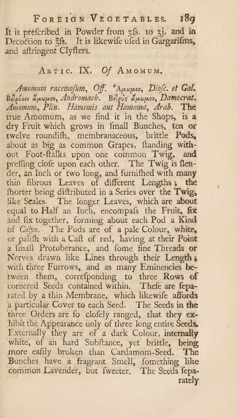 It is prefcribed in Powder from gfs. to jj. and in Deco&amp;ion to §f$. It is iikewife ufed in Gargarifms* and ailringent Clyfters. Artic. IX. Of Amomum. Amo mum racemofum, Off. * Ayupov, Diofc. e/ Gz£ Bolgvosv ufAco/xovy Andromach. Bolgvg' Damoirai^ Amomum, Plin. Hamemis aut Hamama, Arab. The true Amomum, as we find it in the Shops, is a dry Fruit which grows in fmall Bunches, ten or twelve roundifh, membranaceous, brittle Pods, about as big as common Grapes, (landing with¬ out Foot-ftalks upon one common Twig, and prefiing clofe upon each other. The Twig is len¬ der, an Inch or two long, and furnifhed with many thin fibrous Leaves of different Lengths; the fhorter being diftributed in a Series over the Twig, like Scales. The longer Leaves, which are about equal to Half an Inch, encompafs the Fruit, fix and fix together, forming about each Pod a Kind of Calyx. The Pods are of a pale Colour, white* or palifh with a Caff of red, having at their Point a fmall Protuberance, and fome fine Threads or Nerves drawn like Lines through their Length * with three Furrows, and as many Eminencies be¬ tween them, correfponding to three Rows of cornered Seeds contained within. Thefe are fepa* rated by a thin Membrane, which Iikewife affords a particular Cover to each Seed. The Seeds in die three Orders are fo clofel'y ranged, that they ex¬ hibit the Appearance only of three long entire Seeds. Externally they are of a dark Colour, internally white, of an hard Subfiance, yet brittle, being more eafily broken than Cardamom-Seed. The Bunches have a fragrant Smell, fomething like common Lavender, but fweeter. The Seeds fepa- rarely