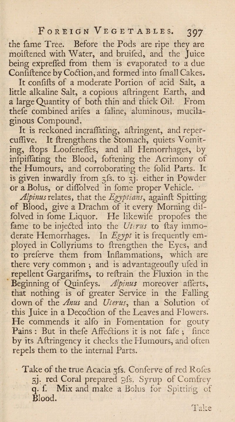 the fame Tree. Before the Pods are ripe they are moiftened with Water, and bruifed, and the Juice being exprefled from them is evaporated to a due Confiftence by Co6tion,and formed into fmall Cakes, It confifts of a moderate Portion of acid Salt, a little alkaline Salt, a copious aftringent Earth, and a large Quantity of both thin and thick Oil From thefe combined arifes a faline, aluminous, mucila¬ ginous Compound. It is reckoned incraflfating, aftringent, and reper- cuflive. It ftrengthens the Stomach, quiets Vomit¬ ing, ftops Loofeneftes, and all Elemorrhages, by infpiftating the Blood, foftening the Acrimony of the Humours, and corroborating the folid Parts. It is given inwardly from gfs. to gj. either in Powder or a Bolus, or diftblved in fome proper Vehicle. ' Alpinusrelates, that the Egyptians, againft Spitting of Blood, give a Drachm of it every Morning dif- folved in fome Liquor. He likewife propofes the fame to be injedled into the Uterus to ftay immo¬ derate Hemorrhages. In Egypt it is frequently em¬ ployed in Collyriums to {Lengthen the Eyes, and to preferve them from Inflammations, which are there very common ♦, and is advantageoufly tiled in- repellent Gargarifms, to reftrain the Fluxion in the Beginning of Quinfeys. Alpinus moreover aflferts, that nothing is of greater Service in the Falling down of the Anus and Uterus, than a Solution of this Juice in a Decodlion of the Leaves and Flowers. He commends it alfo in Fomentation for gouty Pains : But in thefe Arfedlions it is not fafe ; fmce by its Aftringency it checks the Humours, and often repels them to the internal Parts. Take of the true Acacia gfs. Conferve of red Roles gj. red Coral prepared pis. Syrup of Comfrey q. f. Mix and make a Bolus for Spitting of Blood.