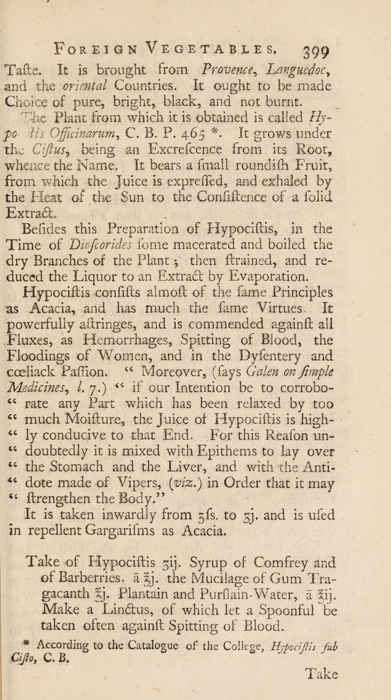 Tafte, It is brought from Provence, Languedoc, and the oriental Countries. It ought to be made Choice of pure, bright, black, and not burnt. 'rhe Plant from which it is obtained is called Hy¬ po dis Officinarum, C. B. P. 465 *. It grows under the Ciftus, being an Excrefcence from its Root, whence the Name. It bears a final! roundifh Fruit, from which the Juice is expreiTed, and exhaled by the Heat of the Sun to the Confidence of a folid ExtradL Befides this Preparation of Hypocidis, in the Time of Diofcorides fome macerated and boiled the dry Branches of the Plant •, then drained, and re- duced the Liquor to an Extract by Evaporation. Hypocidis confifts almod of the fame Principles as Acacia, and has much the fame Virtues. It powerfully aftringes, and is commended againd all Fluxes, as Hemorrhages, Spitting of Blood, the Floodings of Women, and in the Dyfentery and cceliack PafTion. “ Moreover, (fays Galen on Jimple Medicines, /. 7.) 44 if our Intention be to corrobo- 64 rate any Part which has been relaxed by too 44 much Moidure, the juice of Hypocidis is high- 44 ly conducive to that End. For this Reafon un- 44 doubtedly it is mixed with Epithems to lay over 44 the Stomach and the Liver, and with the Anti- 44 dote made of Vipers, (viz.) in Order that it may 44 drengthen the Body.” It is taken inwardly from gfs. to 53. and is ufed in repellent Gargarifms as Acacia. Take of Hypocidis gij. Syrup of Comfrey and of Barberries, ajj. the Mucilage of Gum Tra- gacanth X]. Plantain and Purflain-Water, a X). Make a Lindus, of which let a Spoonful be taken often againd Spitting of Blood. * According to the Catalogue of the College, Cijio, C. B. HypociJUs fub