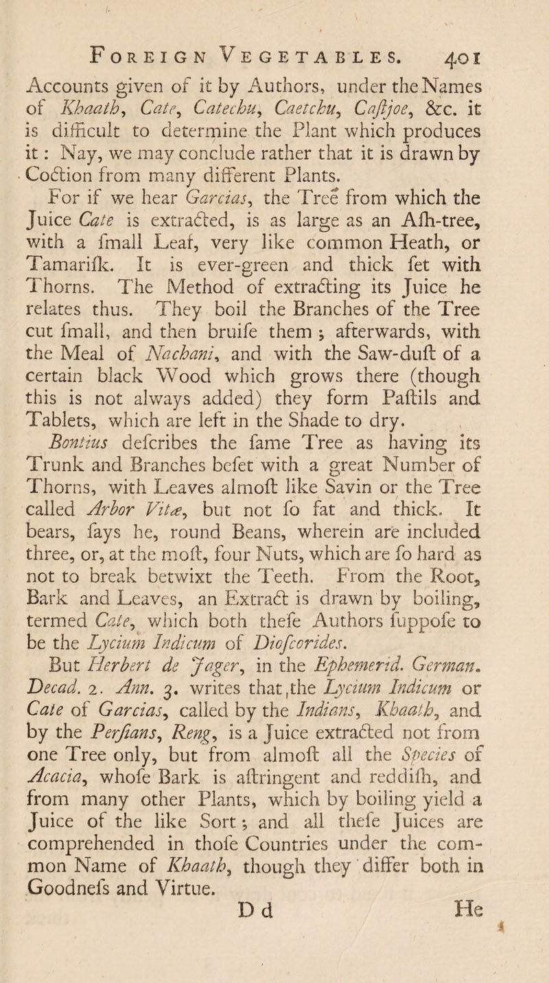 Accounts given of it by Authors, under the Names of Khaath, Cate, Catechu, Caetchu, C aft joe, &amp;c. it is difficult to determine the Plant which produces it: Nay, we may conclude rather that it is drawn by CoCtion from many different Plants. For if we hear Garcias, the Tree from which the Juice Cate is extracted, is as large as an Afh-tree, with a fmall Leaf, very like common Heath, or Tamarifk. It is ever-green and thick fet with Thorns. The Method of extracting its Juice he relates thus. They boil the Branches of the Tree cut fmall, and then bruife them \ afterwards, with the Meal of Nachani, and with the Saw-duff of a certain black Wood which grows there (though this is not always added) they form Paftils and Tablets, which are left in the Shade to dry. Boutins defcribes the fame Tree as having* its D Trunk and Branches befet with a great Number of Thorns, with Leaves almoft like Savin or the Tree called Arbor Vitbut not fo fat and thick. It bears, fays he, round Beans, wherein are included three, or, at the moff, four Nuts, which are fo hard as not to break betwixt the Teeth. From the Root5 Bark and Leaves, an ExtraCt is drawn by boiling, termed Cate, which both thefe Authors ilippofe to be the Lycium Indicum of Diofcorides. But Herbert de Jager, in the Ephemerid. German. Dec ad. 2. Ann. 3. writes that, the Lycium Indicum or Cate of Garcias, called by the Indians, Khaath, and by the Perftans, Reng, is a Juice extracted not from one Tree only, but from almoft ail the Species of Acacia, whofe Bark is aftringent and reddilh, and from many other Plants, which by boiling yield a Juice of the like Sort-, and all thefe juices are comprehended in thofe Countries under the com¬ mon Name of Khaath, though they differ both in Goodnefs and Virtue. D d He
