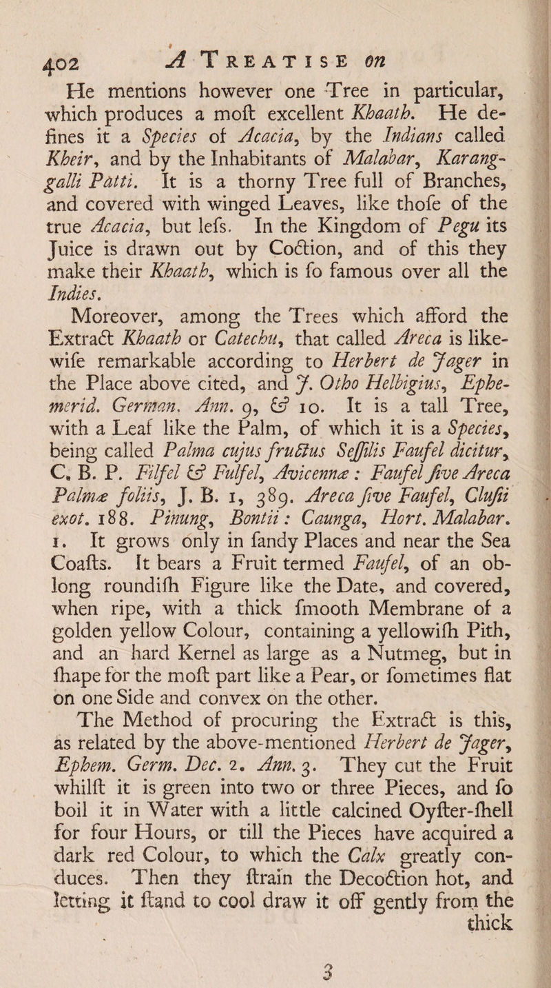 He mentions however one Tree in particular, which produces a molt excellent Khaath. He de¬ fines it a Species of Acacia, by the Indians called, Kheir, and by the Inhabitants of Malabar, Karang- gaUi Patti. It is a thorny Tree full of Branches, and covered with winged Leaves, like thofe of the true Acacia, but lefs. In the Kingdom of Pegu its Juice is drawn out by Codtion, and of this they make their Khaath, which is fo famous over all the Indies. Moreover, among the Trees which afford the Extradf Khaath or Catechu, that called Areca is like- wife remarkable according to Herbert de Jager in the Place above cited, and J. Otho Helbigius, Ephe- merid. German. Ann. 9, £s? 10. It is a tall Tree, with a Leaf like the Palm, of which it is a Species, being called Palma cujus frudlus Sejfilis Faufel dicitur, C. B. P. Filfel &amp; Fulfel, Avicenna: Faufel five Areca Palnue foliis, J. B. 1, 389. Areca five Faufel, Clufii exot. 188. Pinung, Bontii: Caunga, Hort. Malabar. 1. It grows only in fandy Places and near the Sea Coafts. It bears a Fruit termed Faufel, of an ob¬ long roundifh Figure like the Date, and covered, when ripe, with a thick fmooth Membrane of a golden yellow Colour, containing a yellowifh Pith, and an hard Kernel as large as a Nutmeg, but in fhape for the moft part like a Pear, or fometimes flat on one Side and convex on the other. The Method of procuring the Extradt is this, as related by the above-mentioned Herbert de Jager, Ephem. Germ. Dec. 2. Ann.%. They cut the Fruit whilft it is green into two or three Pieces, and fo boil it in Water with a little calcined Oyfter-fhell for four Hours, or till the Pieces have acquired a dark red Colour, to which the Calx greatly con¬ duces. Then they ftrain the Decodtion hot, and letting it Hand to cool draw it off gently from the thick J