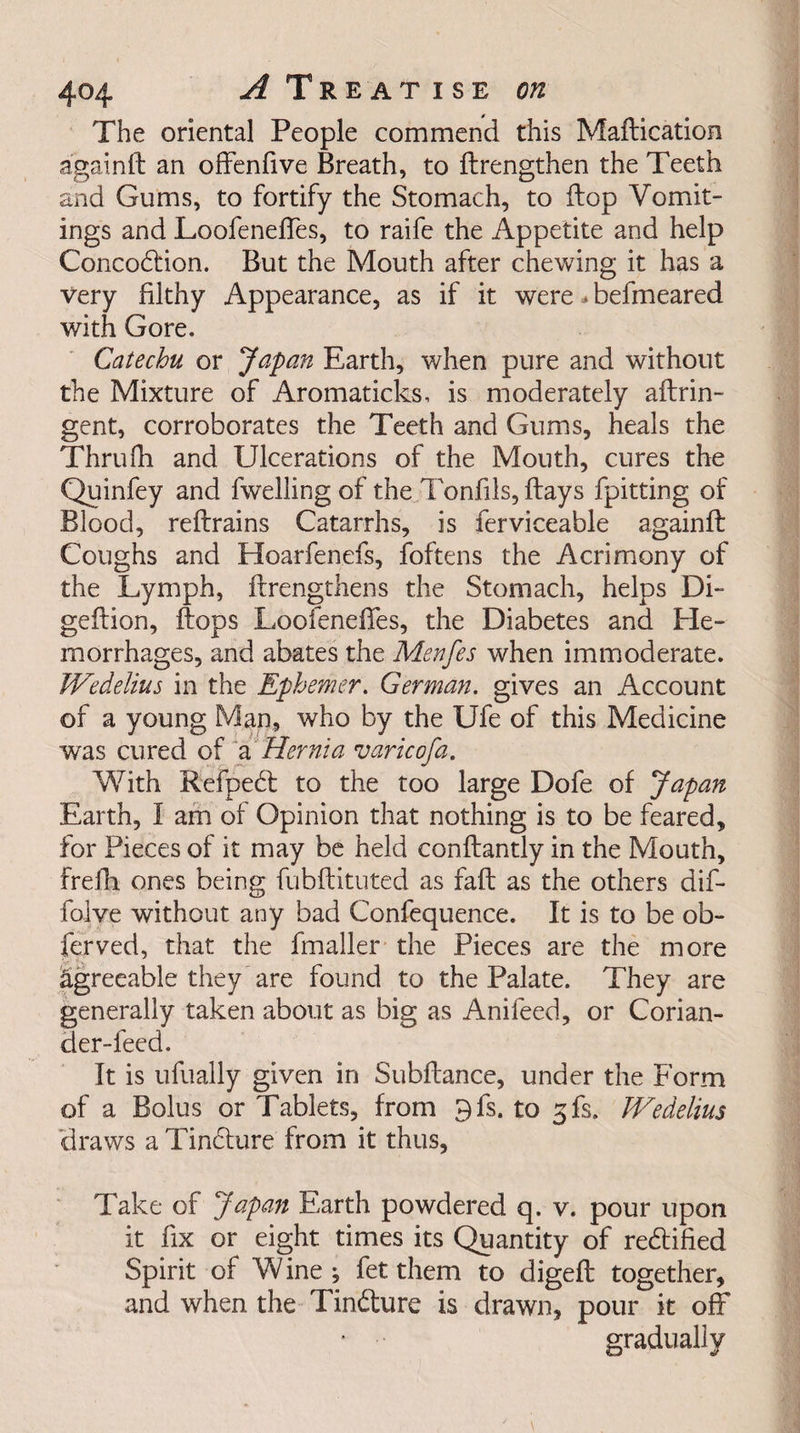 The oriental People commend this Maftication again ft an offenfive Breath, to ftrengthen the Teeth and Gums, to fortify the Stomach, to ftop Vomit¬ ings and Loofeneftes, to raife the Appetite and help Concodion. But the Mouth after chewing it has a very filthy Appearance, as if it were * befmeared with Gore. Catechu or Japan Earth, when pure and without the Mixture of Aromaticks, is moderately aftrin- gent, corroborates the Teeth and Gums, heals the Thrufh and Ulcerations of the Mouth, cures the Quinfey and fwelling of the Tonfils, ftays fpitting of Blood, reftrains Catarrhs, is ferviceable again ft Coughs and Hoarfenefs, foftens the Acrimony of the Lymph, ftrengthens the Stomach, helps Di- geftion, flops Loofeneftes, the Diabetes and He¬ morrhages, and abates the Menfes when immoderate. Wedelius in the Ephemer. German, gives an Account of a young Man, who by the Ufe of this Medicine was cured of a Hernia varicofa. With Refped to the too large Dofe of Japan Earth, 1 am of Opinion that nothing is to be feared, for Pieces of it may be held conftantly in the Mouth, frefh ones being fubftituted as faft as the others dif- folve without any bad Confequence. It is to be ob- ferved, that the fmaller the Pieces are the more agreeable they are found to the Palate. They are generally taken about as big as Anileed, or Corian¬ der-feed. It is ufually given in Subftance, under the Form of a Bolus or Tablets, from 9fs. to 3fs, JVedelius draws a Tindure from it thus, Take of Japan Earth powdered q. v. pour upon it fix or eight times its Quantity of redified Spirit of Wine; fet them to digeft together, and when the Tindure is drawn, pour it off gradually