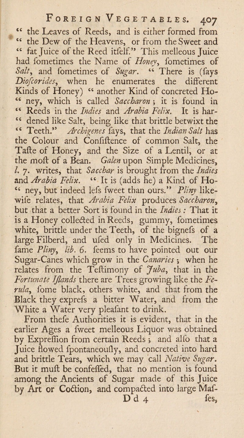 <€ the Leaves of Reeds, and is either formed from cc the Dew of the Heavens, or from the Sweet and <c fat Juice of the Reed itfelf.” This melleous Juice had fometimes the Name of Honey, fometimes of Salt, and fometimes of Sugar. “ There is (fays Diofcorides, when he enumerates the different Kinds of Honey) cc another Kind of concreted Ho- ney, which is called Saccharon ; it is found in “ Reeds in the Indies and Arabia Felix. It is har- <c dened like Salt, being like that brittle betwixt the <c Teeth.” Archigenes fays, that the Indian Salt has the Colour and Confiftence of common Salt, the Tafte of Honey, and the Size of a Lentil, or at the molt of a Bean. Galen upon Simple Medicines, L 7. writes, that Sacchar is brought from the Indies and Arabia Felix. cc It is (adds he) a Kind of Ho- C4 ney, but indeed lefs fweet than ours.” Pliny like- wile relates, that Arabia Felix produces Saccharon, but that a better Sort is found in the Indies: That it is a Honey collected in Reeds, gummy, fometimes white, brittle under the Teeth, of the bignefs of a large Filberd, and ufed only in Medicines. The fame Pliny, lib. 6. feems to have pointed out our Sugar-Canes which grow in the Canaries \ when he relates from the Teftimony of Juba, that in the Fortunate IJlands there are Trees growing like the Fe¬ rula, fome black, others white, and that from the Black they exprefs a bitter Water, and from the White a Water very pleafant to drink. From thefe Authorities it is evident, that in the earlier Ages a fweet melleous Liquor was obtained by Expreffion from certain Reeds; and alfo that a Juice flowed fpontaneoufly, and concreted into hard and brittle Tears, which we may call Native Sugar. But it mu ft be confeffed, that no mention is found among the Ancients of Sugar made of this Juice by Art or Co&amp;ion, and compared into large Maf- D d 4 fes,