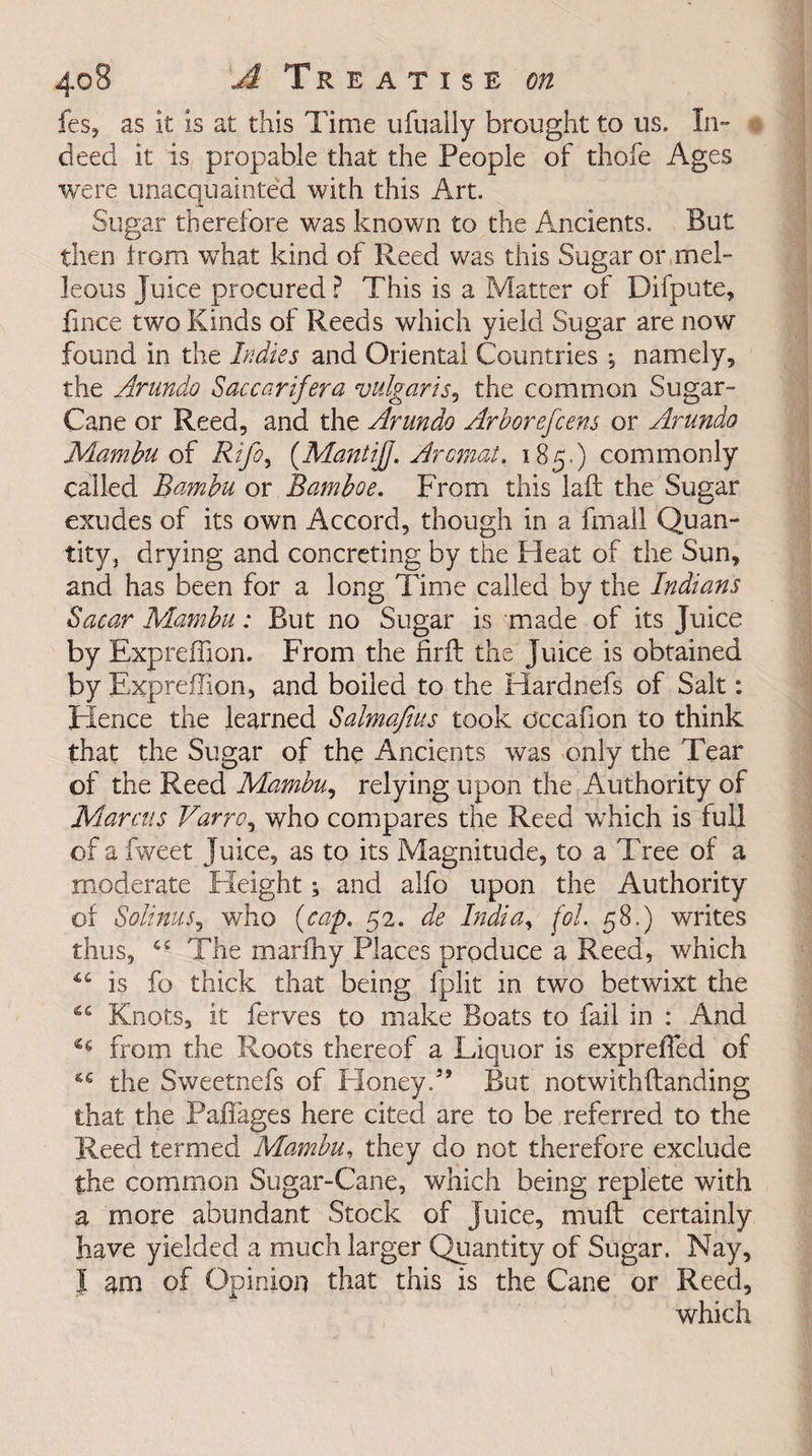 fes, as it is at this Time ufually brought to us. In- o deed it is propable that the People of thofe Ages were unacquainted with this Art. Sugar therefore was known to the Ancients. But then from what kind of Reed was this Sugar or mel- leous Juice procured ? This is a Matter of Difpute, fince two Kinds of Reeds which yield Sugar are now found in the Indies and Oriental Countries j namely, the Arundo Saccarifera vulgaris, the common Sugar- Cane or Reed, and the Arundo Arborefcens or Arundo Mambu of Rifoy (Mantijj. Arcmat. 185.) commonly called Bambu or Bamboe. From this laft the Sugar exudes of its own Accord, though in a fmall Quan¬ tity , drying and concreting by the Heat of the Sun, and has been for a long Time called by the Indians Sacar Mambu: But no Sugar is made of its Juice by Expreffion. From the firft the Juice is obtained by Expreffion, and boiled to the ITardnefs of Salt: Hence the learned Salmafius took occafion to think that the Sugar of the Ancients was only the Tear of the Reed Mambu, relying upon the Authority of Marcus Varroy who compares the Reed wThich is full of a fweet Juice, as to its Magnitude, to a Tree of a moderate Height; and alfo upon the Authority of Solinus, who (cap. 52. de India, fol. 58.) writes thus, cc The marfhy Places produce a Reed, which is fo thick that being fplit in two betwixt the “ Knots, it ferves to make Boats to fail in : And 46 from the Roots thereof a Liquor is expreffied of the Sweetnefs of Honey.3’ But notwithftanding that the Paffages here cited are to be referred to the Reed termed Mambu, they do not therefore exclude the common Sugar-Cane, which being replete with a more abundant Stock of Juice, muff certainly have yielded a much larger Quantity of Sugar. Nay, J am of Opinion that this is the Cane or Reed, which