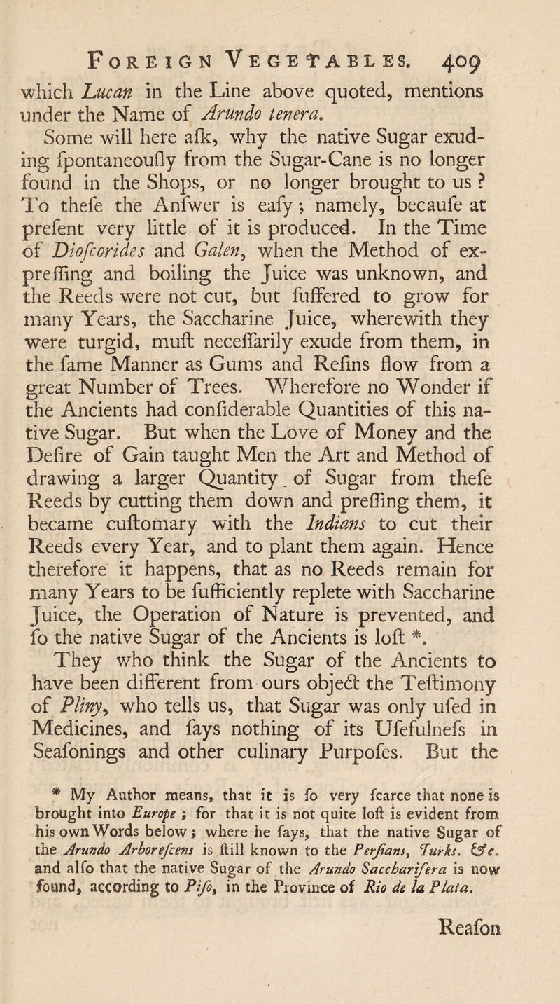 which Lucan in the Line above quoted, mentions under the Name of Arundo tenera. Some will here afk, why the native Sugar exud¬ ing fpontaneoufly from the Sugar-Cane is no longer found in the Shops, or no longer brought to us ? To thefe the Anfwer is eafy; namely, becaufe at prefent very little of it is produced. In the Time of Diofcorides and Galen, when the Method of ex- pre fling and boiling the Juice was unknown, and the Reeds were not cut, but buffered to grow for many Years, the Saccharine Juice, wherewith they were turgid, muff neceffarily exude from them, in the fame Manner as Gums and Relins flow from a great Number of Trees. Wherefore no Wonder if the Ancients had confiderable Quantities of this na¬ tive Sugar. Rut when the Love of Money and the Defire of Gain taught Men the Art and Method of drawing a larger Quantity . of Sugar from thefe Reeds by cutting them down and prefling them, it became cuftomary with the Indians to cut their Reeds every Year, and to plant them again. Hence therefore it happens, that as no Reeds remain for many Years to be fufficiently replete with Saccharine Juice, the Operation of Nature is prevented, and fo the native Sugar of the Ancients is loft *. They who think the Sugar of the Ancients to have been different from ours objedt the Teftimony of Pliny, who tells us, that Sugar was only ufed in Medicines, and fays nothing of its Ufefulnefs in Seafonings and other culinary Rurpofes. But the * My Author means, that it is fo very fcarce that none is brought into Europe ; for that it is not quite loft is evident from his own Words below; where he fays, that the native Sugar of the Arundo Arborefcens is ftill known to the Per/ians, Turks. &amp;e. and alfo that the native Sugar of the Arundo Saccharifera is now found, according to Pifo, in the Province of Rio de la Plata. Reafon