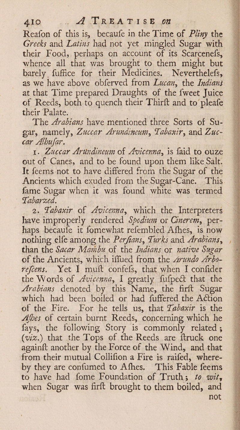 Reafon of this is5 becaufe in the Time of Pliny the Greeks and Latins had not yet mingled Sugar with their Food, perhaps on account of its Scarcenefs, whence all that was brought to them might but barely fuffice for their Medicines. Neverthelefs, as we have above obferved from Lucan, the Indians at that Time prepared Draughts of the fweet Juice of Reeds, both to quench their Third: and to pleafe their Palate. The Arabians have mentioned three Sorts of Su¬ gar, namely, Zuccar Arundineum, Labaxir, and Zuc~ car Alhufar. 1. Zuccar Artlndineum of Avicenna, is faid to ouze out of Canes, and to be found upon them like Salt. It feems not to have differed from the Sugar of the Ancients which exuded from the Sugar-Cane. This fame Sugar when it was found white was termed Tabarzed. 2. Tabaxir of Avicenna, which the Interpreters have improperly rendered Spcdium or Cinerem, per¬ haps becaufe it fomewhat refembled Allies, is now nothing elfe among the Perfians, Turks and Arabians, than the Sacar Marhbu of the Indians or native Sugar of the Ancients, which iffued from the Arundo Arbo- refcens. Yet I muff confefs, that when I confider the W ords of Avicenna, I greatly fufpedt that the Arabians denoted by this Name, the firft Sugar which had been boiled or had fuffered the Action of the Fire. For he tells us, that Tabaxir is the AJhes of certain burnt Reeds, concerning which he fays, the following Story is commonly related; (viz.) that the Tops of the Reeds are {truck one againit another by the Force of the Wind, and that from their mutual Collifion a Fire is raifed, where¬ by they are confumed to Allies. This Fable feems to have had fome Foundation of Truth; to wit, when Sugar was firft brought to them boiled, and not