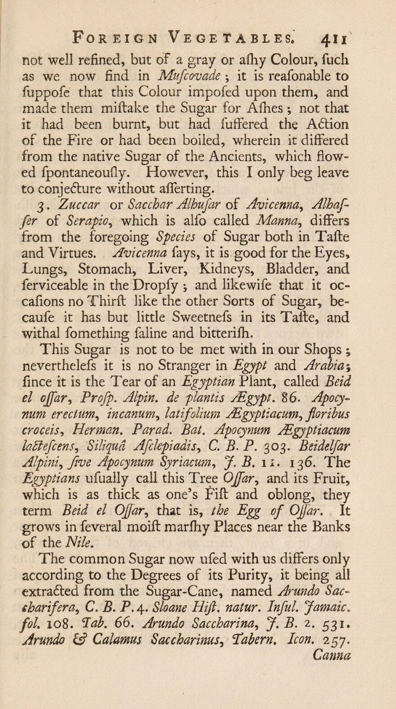 not well refined, but of a gray or afiiy Colour, fuch as we now find in Mufcovade ; it is reafonable to fuppofe that this Colour impofed upon them, and made them miftake the Sugar for Afhes; not that it had been burnt, but had fuffered the ACtion of the Fire or had been boiled, wherein it differed from the native Sugar of the Ancients, which flow¬ ed fpontaneoufly. However, this I only beg leave to conjecture without aflerting. 3. Zuccar or Sacchar Alhufar of Avicenna, Alhaj-- fer of Serapio, which is alfo called Manna,, differs from the foregoing Species of Sugar both in Tafte and Virtues. Avicenna fays, it is good for the Eyes, Lungs, Stomach, Liver, Kidneys, Bladder, and ferviceable in the Dropfy ; and like wife that it oc- cafions no Thirft like the other Sorts of Sugar, be- caufe it has but little Sweetnefs in its Tafte, and withal fomething faline and bitterifh. This Sugar is not to be met with in our Shops ; neverthelefs it is no Stranger in Egypt and Arabia§ fince it is the Tear of an Egyptian Plant, called Beid el ojfar, Profp. Alpin. de plant is AEgypt. 86. Apocy- mm erecium, incanum, latifolium AEgyptiacum, fioribus croceis, Herman. Farad. Bat. Apocynum AEgyptiacum laftefcens, Siliqud Afclepiadis, C. B.P. 303. Beidelfar Alpini^ five Apocynum Syriacum, J. B. 11. 136. The Egyptians ufually call this Tree OJ[ar, and its Fruit, which is as thick as one’s Fift and oblong, they term Beid el OJfar, that is, the Egg of Ofjar. It grows in feveral moift marfliy Places near the Banks of the Nile. The common Sugar now ufed with us differs only according to the Degrees of its Purity, it being all extracted from the Sugar-Cane, named Arundo Sac- charifera, C. B. P. 4. Sloane Hift. natur. Inful. Jamaic» fol. 108. lab. 66. Arundo Saccharina, J. B. 2. 531. Arundo &amp; Calamus Sac char inusj Pabern. Icon. 257. Carina