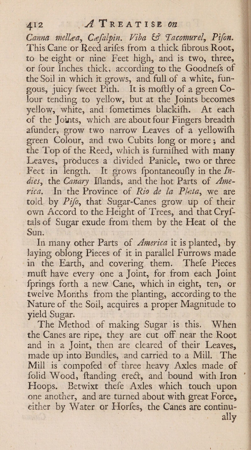 Carina mell&amp;a^ C^efalpin. Viba &amp; <Tacomurely Pifon. This Cane or Reed arifes from a thick fibrous Root, to be eight or nine Feet high, and is two, three, or four Inches thick, according to the Goodnefs of the Soil in which it grows, and full of a white, fun¬ gous, juicy fweet Pith. It is moftly of a green Co¬ lour tending to yellow, but at the Joints becomes yellow, white, and fometimes blackifh. At each of the Joints, which are about four Fingers breadth afunder, grow two narrow Leaves of a yellowifh green Colour, and two Cubits long or more; and the Top of the Reed, which is furnifhed with many Leaves, produces a divided Panicle, two or three Feet in length. It grows fpontaneoufly in the In¬ dies , the Canary Elands, and the hot Parts of Ame¬ rica, In the Province of Rio de la Pktay we are told by Pifoy that Sugar-Canes grow up of their own Accord to the Pleight of Trees, and that Crys¬ tals of Sugar exude from them by the Heat of the Sun. In many other Parts of America it is planted, by laying oblong Pieces of it in parallel Furrows made In the Earth, and covering them. Thefe Pieces muft have every one a Joint, for from each Joint Springs forth a new Cane, which in eight, ten, or twelve Months from the planting, according to the Nature of the Soil, acquires a proper Magnitude to yield Sugar. The Method of making Sugar is this. When the Canes are ripe, they are cut off near the Root and in a Joint, then are cleared of their Leaves, made up into Bundles, and carried to a Mill. The Mill is compofed of three heavy Axles made of folid Wood, Handing eredf, and bound with Iron Hoops. Betwixt thefe Axles which touch upon one another, and are turned about with great Force, either by Water or Horfes, the Canes are continu-