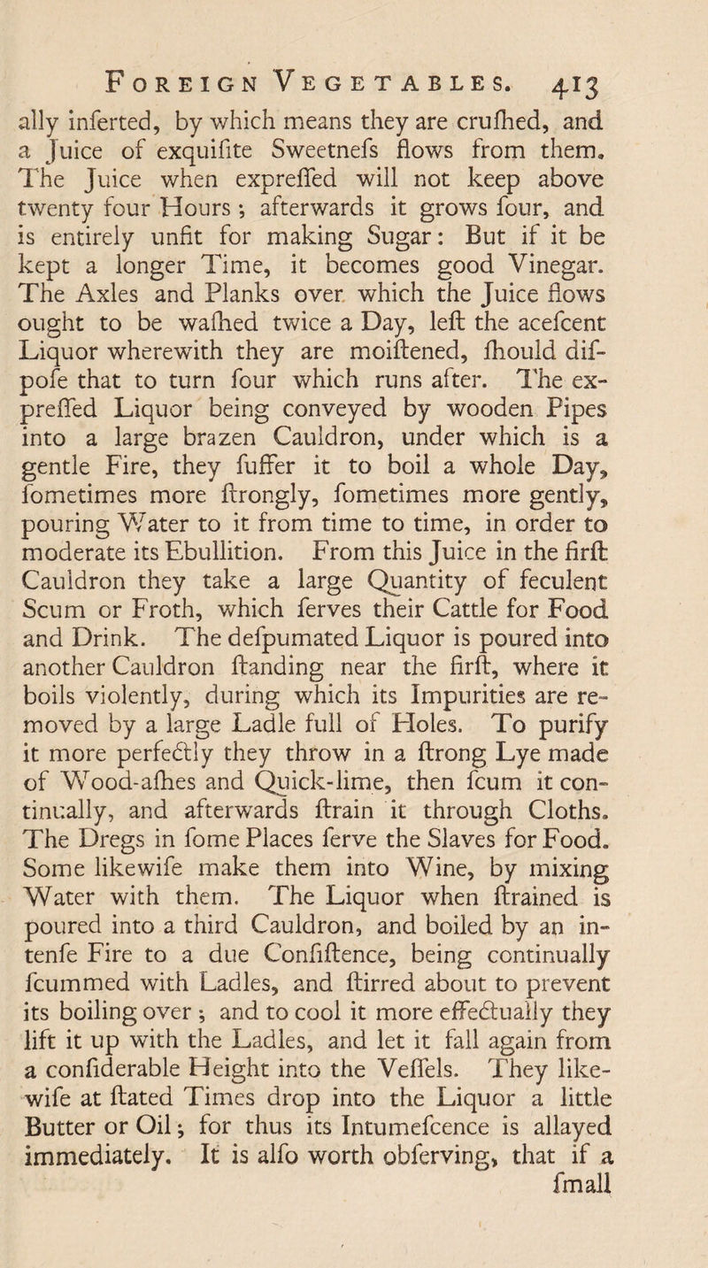 ally inferted, by which means they are crufhed, and a Juice of exquifite Sweetnefs flows from them. The Juice when exp refled will not keep above twenty four Hours •, afterwards it grows four, and is entirely unfit for making Sugar: But if it be kept a longer Time, it becomes good Vinegar. The Axles and Planks over which the Juice flows ought to be walked twice a Day, left the acefcent Liquor wherewith they are moiftened, fhould dif- pofe that to turn four which runs after. The ex- prefled Liquor being conveyed by wooden Pipes into a large brazen Cauldron, under which is a gentle Fire, they fuffer it to boil a whole Day* fometimes more ftrongly, fometimes more gently* pouring Water to it from time to time, in order to moderate its Ebullition. From this Juice in the firft Cauldron they take a large Quantity of feculent Scum or Froth, which ferves their Cattle for Food and Drink. The defpumated Liquor is poured into another Cauldron ftanding near the firft, where it boils violently, during which its Impurities are re¬ moved by a large Ladle full of Holes. To purify it more perfedtly they throw in a ftrong Lye made of Wrood-afhes and Quick-lime, then fcum it con¬ tinually, and afterwards ftrain it through Cloths. The Dregs in fome Places ferve the Slaves for Food. Some likewife make them into Wine, by mixing Water with them. The Liquor when {trained is poured into a third Cauldron, and boiled by an in- tenfe Fire to a due Confidence, being continually fcummed with Ladles, and ftirred about to prevent its boiling over ; and to cool it more effe&amp;ually they lift it up wfith the Ladles, and let it fall again from a confiderable Height into the Veflels. They like¬ wife at dated Times drop into the Liquor a little Butter or Oil; for thus its Intumefcence is allayed immediately. It is alfo worth obferving, that if a fmall