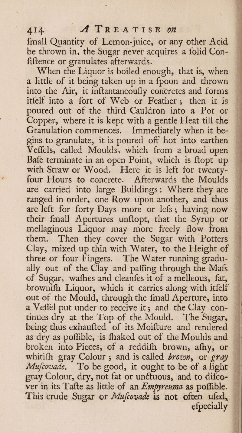 fmall Quantity of Lemon-juice, or any other Acid be thrown in, the Sugar never acquires a folid Con¬ fluence or granulates afterwards. When the Liquor is boiled enough, that is, when a little of it being taken up in a fpoon and thrown into the Air, it inftantaneoufly concretes and forms itfelf into a fort of Web or Feather ; then it is poured out of the third Cauldron into a Pot or Copper, where it is kept with a gentle Heat till the Granulation commences. Immediately when it be¬ gins to granulate, it is poured off hot into earthen Veffels, called Moulds, which from a broad open Bafe terminate in an open Point, which is ftopt up with Straw or Wood. Here it is left for twenty- four Hours to concrete. Afterwards the Moulds are carried into large Buildings: Where they are ranged in order, one Row upon another, and thus are left for forty Days more or lefs; having now their fmall Apertures unftopt, that the Syrup or mellaginous Liquor may more freely flow from them. Then they cover the Sugar with Potters Clay, mixed up thin with Water, to the Height of three or four Fingers. The Water running gradu¬ ally out of the Clay and paffing through the Mafs of Sugar, wafhes and cleanfes it of a melleous, fat, brownifh Liquor, which it carries along with itfelf out of the Mould, through the fmall Aperture, into a Veffel put under to receive it; and the Clay con¬ tinues dry at the Top of the Mould. The Sugar, being thus exhaufled of its Moiflure and rendered as dry as poffible, is fhaked out of the Moulds and broken into Pieces, of a reddifh brown, afhy, or whitifh gray Colour ; and is called brown, or gray Mufcovade. To be good, it ought to be of alight gray Colour, dry, not fat or undtuous, and to difco- ver in its Tafte as little of an Empyreuma as poffible. This crude Sugar or Mufcovade is not often ufed* efpecially