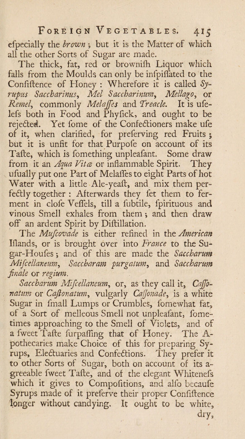 efpecially the brown ; but it is the Matter of which all the other Sorts of Sugar are made. The thick, fat, red or brownifh Liquor which falls from the Moulds can only be infjpiffated to the Confidence of Honey : Wherefore it is called Sy~ rupus Saccharine? Mel Saccharinum, Mellago, or Remel, commonly Melajfes and Treacle. It is ufe- lefs both in Food and Fhyfick, and ought to be rejected. Yet fome of the Confectioners make life of it, when clarified, for preferving red Fruits ; but it is unfit for that Purpofe on account of its Tafte, which is fomething unpleafant. Some draw from it an Aqua Vitae or inflammable Spirit. They ufually put one Part of Melaffes to eight Parts of hot Water with a little Ale-yeaft, and mix them per¬ fectly together : Afterwards they fet them to fer¬ ment in clofe Veffels, till a fubtile, fpirituous and vinous Smell exhales from them ; and then draw off an ardent Spirit by Diftillation. The Mufcovade is either refined in the American Hands, or is brought over into France to the Su¬ gar-Houfes ; and of this are made the Saccharum Mifcellanenm, Saccharam purgatum, and Saccharum finale or regium. Saccharum Mifcellanenm, or, as they call it, Caffo- natum or Caft on alum, vulgarly CaJJonade, is a white Sugar in final! Lumps or Crumbles, fomewhat fat* of a Sort of melleous Smell not unpleafant, fome- times approaching to the Smell of Violets, and of a fweet Tafte furpaffmg that of Honey. The A- pothecaries make Choice of this for preparing Sy¬ rups, EleCtuaries and ConfeCtions. They prefer it to other Sorts of Sugar, both on account of its a- greeable fweet Tafte, and of the elegant Whitenefs which it gives to Compofitions, and alfo becaufe Syrups made of it preferve their proper Confiftence longer without candying. It ought to be white, dry,