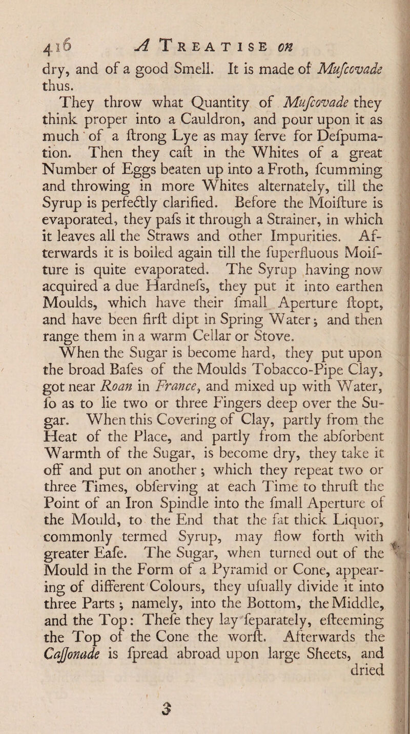 dry, and of a good Smell. It is made of Mufcovade thus. They throw what Quantity of Mufcovade they think proper into a Cauldron, and pour upon it as much of a ftrong Lye as may ferve for Defpuma- tion. Then they call in the Whites of a great Number of Eggs beaten up into a Froth, fcumming and throwing in more Whites alternately, till the Syrup is perfedtly clarified. Before the Moiflure is evaporated, they pafs it through a Strainer, in which it leaves all the Straws and other Impurities. Af¬ terwards it is boiled again till the fuperfluous Moif- ture is quite evaporated. The Syrup having now acquired a due Hardnefs, they put it into earthen Moulds, which have their fmall Aperture flopt, and have been firft dipt in Spring Watery and then range them in a warm Cellar or Stove. When the Sugar is become hard, they put upon the broad Bafes of the Moulds Tobacco-Pipe Clay, got near Roan in France, and mixed up with Water, fo as to lie two or three Fingers deep over the Su¬ gar. When this Covering of Clay, partly from the Heat of the Place, and partly from the abforbent Warmth of the Sugar, is become dry, they take it off and put on another; which they repeat two or three Times, obferving at each Time to thruft the Point of an Iron Spindle into the fmall Aperture of the Mould, to the End that the fat thick Liquor, commonly termed Syrup, may How forth with greater Eafe. The Sugar, when turned out of the * Mould in the Form of a Pyramid or Cone, appear¬ ing of different Colours, they ufually divide it into three Parts; namely, into the Bottom, the Middle, and the Top: Thefe they lay feparately, efteeming the Top of the Cone the worft. Afterwards the Cajjonade is fpread abroad upon large Sheets, and dried