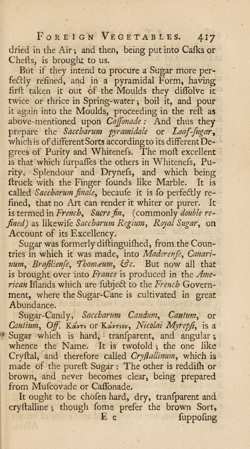 Foreign Vegetables. 417 dried in the Air; and then, being put into Cafks or Chefts, is brought, to 11s. But if they intend to procure a Sugar more per- fedfiy refined, and in a pyramidal Form, having firft taken it out of the Moulds they diffolve it twice or thrice in Spring-water; boil it, and pour it again into the Moulds, proceeding in the reft as above-mentioned upon Cafi'onade: And thus they prepare the Saccharum pyramidale or Loaf-fugary which is of different Sorts according to its different De¬ grees of Purity and Whitenefs. The moft excellent is that which furpaffes the others in Whitenefs, Pu- i. rity, Splendour and Drynefs, and which being ftruck with the Finger founds like Marble. It is called Saccharum finale, becaufe it is fo perfedtly re¬ fined, that no Art can render it whiter or purer. It is termed in French, Sucre fin, (commonly double re¬ fined) as likewife Saccharum Regium, Royal Sugar, on Account of its Excellency. Sugar was formerly diftinguifhed, from,the Coun¬ tries in which it was made, into Madsrenfe, Canari- num, Brafilienfe, Lhom^eum^ &amp;c. But now all that is brought over into France is produced in the Ame- rican Elands which are fubjedt to the French Govern¬ ment, where the Sugar-Cane is cultivated in great Abundance. Sugar-Candy, Saccharum Gandum, Cant urn, or Cantium, Off,\ Kam or Kdvnov, Nicolai Myrepfi, is a * Sugar which is hard, tranfparent, and angular; whence the Name. It is twofold ; the one like Cryftal, and therefore called Crytlallinum, which is made of the pureft Sugar: The other is reddifh or brown, and never becomes clear, being prepared from Mufcovade or Caffonade. It ought to be chofen hard, dry, tranfparent and cryftalline % though fome prefer the brown Sort, E e fuppofing