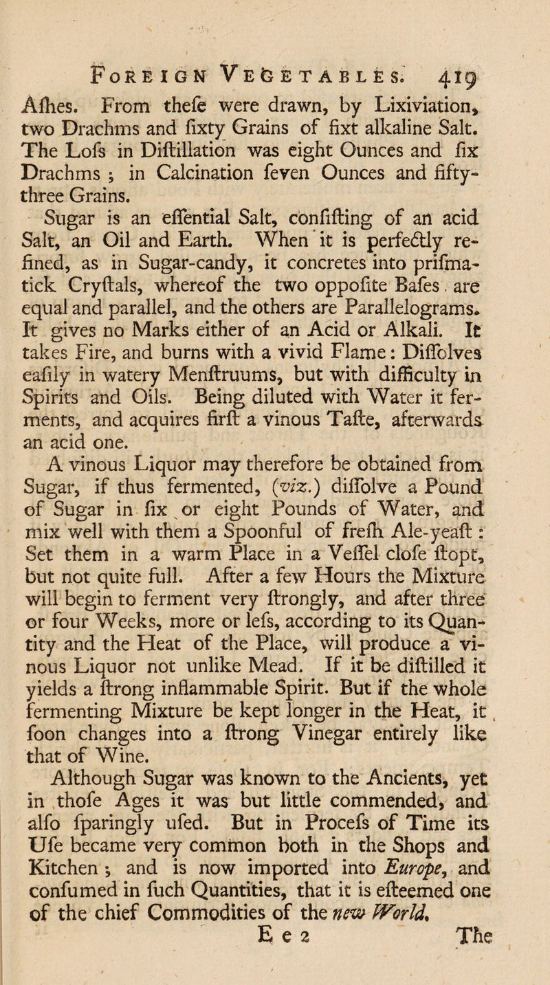 Allies. From thefe were drawn, by Lixiviation, two Drachms and fixty Grains of fixt alkaline Salt. The Lofs in Diftillation was eight Ounces and fix Drachms ; in Calcination feven Ounces and fifty- three Grains. Sugar is an eflential Salt, confifting of an acid Salt, an Oil and Earth. When it is perfectly re¬ fined, as in Sugar-candy, it concretes into prifma- tick Cryftals, whereof the two oppofite Bafes. are equal and parallel, and the others are Parallelograms* It gives no Marks either of an Acid or Alkali. It takes Fire, and burns with a vivid Flame: Diffolves eafily in watery Menftruums, but with difficulty in Spirits and Oils. Being diluted with Water it fer¬ ments, and acquires firft a vinous Tafte, afterwards an acid one. A vinous Liquor may therefore be obtained from Sugar, if thus fermented, (viz.) dilfolve a Pound of Sugar in fix or eight Pounds of Water, and mix well with them a Spoonful of frefli Ale-yeaft : Set them in a warm Place in a VdTel clofe flopt, but not quite full. After a few Hours the Mixture will begin to ferment very ftrongly, and after three or four Weeks, more or lefs, according to its Quan¬ tity and the Heat of the Place, will produce a vi¬ nous Liquor not unlike Mead. If it be diftilled it yields a flrong inflammable Spirit. But if the whole fermenting Mixture be kept longer in the Heat, it, foon changes into a ftrong Vinegar entirely like that of Wine. Although Sugar was known to the Ancients, yet in thofe Ages it was but little commended, and alfo fparingly ufed. But in Procefs of Time its Ufe became very common both in the Shops and Kitchen ; and is now imported into Europe, and confumed in fuch Quantities, that it is efteemed one of the chief Commodities of the new World, E e 2 The