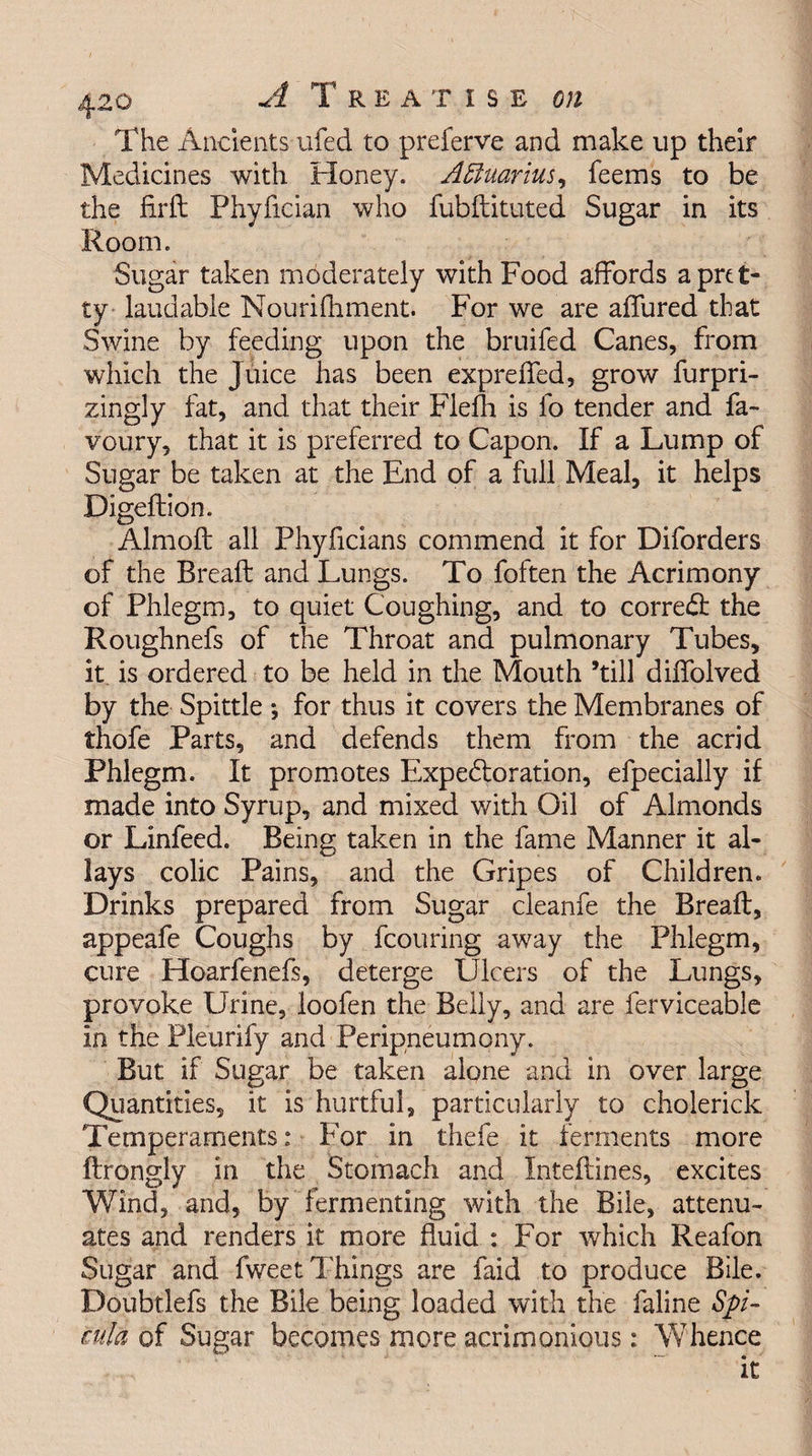 The Ancients ufed to preferve and make up their Medicines with Honey. Aquarius, feems to be the firft Phyfician who fubftituted Sugar in its Room. Sugar taken moderately with Food affords a pret¬ ty laudable Nourifhment. For we are affured that Swine by feeding upon the bruifed Canes, from which the Juice has been expreffed, grow furpri- zingly fat, and that their Fleih is id tender and fa- voury, that it is preferred to Capon. If a Lump of Sugar be taken at the End of a full Meal, it helps Digeftion. Almoft all Phyficians commend it for Diforders of the Bread: and Lungs. To foften the Acrimony of Phlegm, to quiet Coughing, and to correct: the Roughnefs of the Throat and pulmonary Tubes, it is ordered to be held in the Mouth ’till diffolved by the Spittle *, for thus it covers the Membranes of thofe Parts, and defends them from the acrid Phlegm. It promotes Expectoration, efpecially if made into Syrup, and mixed with Oil of Almonds or Linfeed. Being taken in the fame Manner it al¬ lays colic Pains, and the Gripes of Children. Drinks prepared from Sugar cleanfe the Bread:, appeafe Coughs by fcouring away the Phlegm, cure Hoarfenefs, deterge Ulcers of the Lungs, provoke Urine, loofen the Belly, and are ferviceable in the Pleurify and Peripneumony. But if Sugar be taken alone and in over large Quantities, it is hurtful, particularly to cholerick Temperaments: For in thefe it ferments more ftrongly in the Stomach and Inteftines, excites Wind, and, by fermenting with the Bile, attenu¬ ates and renders it more duid : For which Reafon Sugar and fv/eet Things are faid to produce Bile. Doubtlefs the Bile being loaded with the faline Spi- cula of Sugar becomes more acrimonious: Whence it