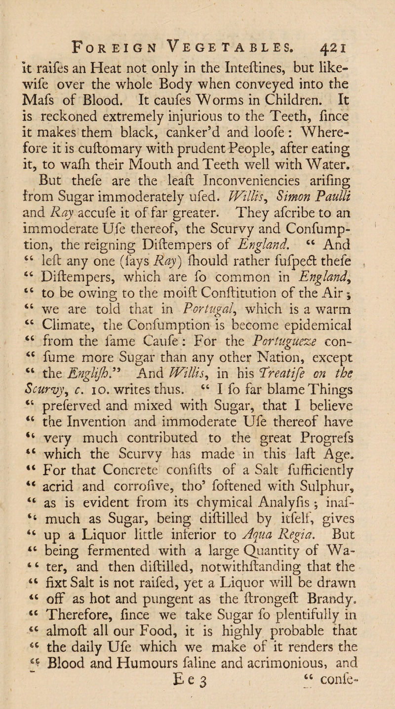 it raifes an Heat not only in the Inteftines, but like- wife over the whole Body when conveyed into the Mafs of Blood. It caufes W orms in Children. It is reckoned extremely injurious to the Teeth, fince it makes them black, canker’d and loofe: Where¬ fore it is cuftomary with prudent People, after eating it, to wafh their Mouth and Teeth well with Water. But thefe are the lead: Inconveniencies arifing from Sugar immoderately ufed. Willis, Simon Paulli and Ray accufe it of far greater. They afcribe to an immoderate Ufe thereof, the Scurvy and Confump- tion, the reigning Diftempers of England. 44 And 44 left any one (fays Ray) fhould rather fufpecft thefe 44 Diftempers, which are fo common in England, 44 to be owing to the moift Conftitution of the Air j 44 we are told that in Portugal, which is a warm 44 Climate, the Confumption is become epidemical 44 from the fame Caufe: For the Portugueze con- 44 fume more Sugar than any other Nation, except 44 the EngliJhP And Willis, in his Treatife on the Scurvy, c. 10. writes thus. 44 I fo far blame Things 44 preferved and mixed with Sugar, that I believe 44 the Invention and immoderate Ufe thereof have 44 very much contributed to the great Progrefs 44 which the Scurvy has made in this laft Age. 44 For that Concrete confifts of a Salt fufficiently 44 acrid and corrofive, tho’ foftened with Sulphur, “ as is evident from its chymical Analyfis; inaf- 4 4 much as Sugar, being diftilled by itfelf, gives 44 up a Liquor little inferior to Aqua Regia. But 44 being fermented with a large Quantity of Wa- 4 4 ter, and then diftilled, notwithftanding that the 44 fixt Salt is not raifed, yet a Liquor will be drawn 44 off as hot and pungent as the ftrongeft Brandy. 44 Therefore, fince we take Sugar fo plentifully in 44 almoft all our Food, it is highly probable that 44 the daily Ufe which we make of it renders the ^ Blood and Humours faline and acrimonious, and E e 3 44 confe-