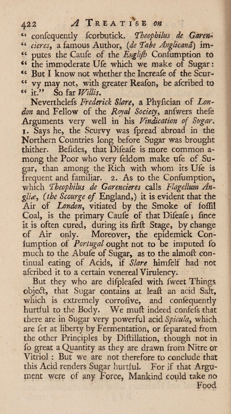 45 confequently fcorbutick. Fhecphilus de Gar eft* 44 cieres, a famous Author, {de Tabe Anglicand) im- 44 putes the Caufe of the Englifh Confumption to <c the immoderate Ufe which we make of Sugar: 44 But I know not whether the Increafe of the Scur- 44 vy may not, with greater Reafon, be afcribed to 46 it.”' So far Willis. Neverthelefs Frederick Stare, a Phyfician of Lon¬ don and Fellow of the Royal Society, anfwers thefe Arguments very well in his Vindication of Sugar. i. Says he, the Scurvy was fpread abroad in the Northern Countries long before Sugar was brought thither. Befides, that Difeafe is more common a- mong the Poor who very feldom make ufe of Su¬ gar, than among the Rich with whom its Ufe is frequent and familiar. 2. As to the Confumption, which jTheophilus de Garencieres calls Flagellum An- glia, (the Scourge of England,) it is evident that the Air of London, vitiated by the Smoke of foflil Coal, is the primary Caufe of that Difeafe; fmce it is often cured, during its firft Stage, by change of Air only. Moreover, the epidemick Con¬ fumption of Portugal ought not to be imputed fo much to the Abufe of Sugar, as to the almoft con¬ tinual eating of Acids, if Stare himfelf had not afcribed it to a certain venereal Virulency. But they who are difpleafed with fweet Things object, that Sugar contains at leaft an acid Salt, which is extremely corrofive, and confequently hurtful to the Body. We mull indeed confefs that there are in Sugar very powerful acid Spicula, which are fet at liberty by Fermentation, or feparated from the other Principles by Diflillation, though not in fo great a Quantity as they are drawn from Nitre or Vitriol : But we are not therefore to conclude that this Acid renders Sugar hurtful. For if that Argu¬ ment were of any Force, Mankind could take no Food