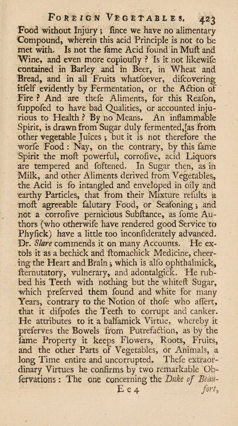 Food without Injury; lince we have no alimentary Compound, wherein this acid Principle is not to be met with. Is not the fame Acid found in Muft and Wine, and even more copioufly ? Is it not likewife contained in Barley and in Beer, in Wheat and Bread, and in all Fruits whatfoever, difcovering itfelf evidently by Fermentation, or the ACtion of Fire ? And are thefe Aliments, for this Reafon, fuppofed to have bad Qualities, or accounted inju¬ rious to Health ? By no Means. An inflammable Spirit, is drawn from Sugar duly fermented,[as from other vegetable Juices ; but it is not therefore the worfe Food : Nay, on the contrary, by this fame Spirit the moft powerful, corrofive, acid Liquors are tempered and foftened. In Sugar then, as in Milk, and other Aliments derived from Vegetables, the Acid is fo intangled and enveloped in oily and earthy Particles, that from their Mixture refults a moft agreeable falutary Food, or Seafoning; and not a corrofive pernicious Subftance, as fome Au¬ thors (who other wife have rendered good Service to Phyfick) have a little too inconfiderately advanced. Dr. Slare commends it on many Accounts. He ex¬ tols it as a bechick and ftomachick Medicine, cheer¬ ing the Heart and Brain * which is alfo ophthalmick, fternutatory, vulnerary, and adontalgick. He rub¬ bed his Teeth with nothing but the whiteft Sugar, which preferved them found and white for many Years, contrary to the Notion of thofe who aftert, that it difpoles the Teeth to corrupt and canker. He attributes to it a balfamick Virtue, whereby it preferves the Bowels from Putrefaction, as by the fame Property it keeps Flowers, Roots, Fruits, and the other Parts of Vegetables, or Animals, a long Time entire and uncorrupted. Thefe extraor¬ dinary Virtues he confirms by two remarkable Gb- fervations: The one concerning the Duke of Beau- E e 4 'forty