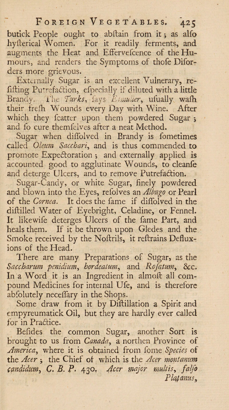 butick People ought to abftain from it•, as alfo hyfterical Women. For it readily ferments, and augments the Heat and Effervefcence of the Hu¬ mours, and renders the Symptoms of thofe Difor- ders more grievous. Externally Sugar is an excellent Vulnerary, re¬ filling Putrefaction, efpecially if diluted with a little Brandy. The Turks, fays EinmUer, ufually wafh their frefh Wounds every Day with Wine. After which they fcatter upon them powdered Sugar ; and fo cure themfelves after a neat Method. Sugar when diffolved in Brandy is fometimes called Oleum Saccharic and is thus commended to promote Expectoration ; and externally applied is accounted good to agglutinate Wounds, to cleanfe and deterge Ulcers, and to remove Putrefaction. Sugar-Candy, or white Sugar, finely powdered and blown into the Eyes, refolves an Albugo or Pearl of the Cornea. It does the fame if diffolved in the diftilled Water of Eyebright, Celadine, or Fennel. It likewife deterges Ulcers of the fame Part, and heals them. If it be thrown upon Gledes and the Smoke received by the Nollrils, it reftrains Deflux¬ ions of the Head. There are many Preparations of Sugar, as the Saccharum penidium, hordeatum, and Rojatum, &amp;c. In a Word it is an Ingredient in almoft all com¬ pound Medicines for internal Ufe, and is therefore abfolutely neceffary in the Shops. Some draw from it by Diftillation a Spirit and empyreumatick Oil, but they are hardly ever called for in Practice. Befides the common Sugar, another Sort is brought to us from Canada, a northen Province of America, where it is obtained from fome Species of the Acer $ the Chief of which is the Acer montanum jandidum, C. B. P. 430. Acer major mult is, falfo Flc^tanuSy
