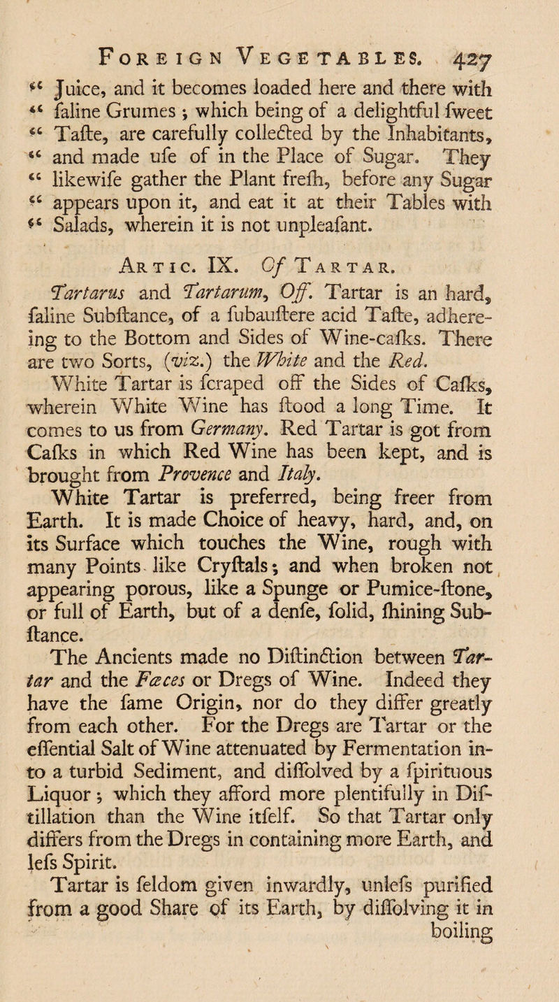 Juice, and it becomes loaded here and there with “ faline Grumes ; which being of a delightful fweet Tafte, are carefully collected by the Inhabitants, i6 and made ufe of in the Place of Sugar. They “ like wife gather the Plant frefh, before any Sugar appears upon it, and eat it at their Tables with Salads, wherein it is not unpleafant. Artic. IX. Cf Tartar. iTartarus and Tartarum, Off. Tartar is an hard, faline Subftance, of a fubauftere acid Tafte, adhere- ing to the Bottom and Sides of Wine-cafks. There are two Sorts, (viz.) the White and the Red. White Tartar is fcraped off the Sides of Calks, wherein White Y/ine has flood a long Time. It comes to us from Germany. Red Tartar is got from Calks in which Red Wine has been kept, and is brought from Provence and Italy. White Tartar is preferred, being freer from Earth. It is made Choice of heavy, hard, and, on its Surface which touches the Wine, rough with many Points like Cryftals; and when broken not appearing porous, like a Spunge or Pumice-ftone, pr full of Earth, but of a denfe, folid, fhining Sub¬ ftance. The Ancients made no Diftindtion between Tar¬ tar and the Fceces or Dregs of Wine. Indeed they have the fame Origin, nor do they differ greatly from each other. For the Dregs are Tartar or the effential Salt of Wine attenuated by Fermentation in¬ to a turbid Sediment, and diffolved by a fpirituous Liquor ; which they afford more plentifully in Dif- dilation than the Wine itfelf. So that Tartar only differs from the Dregs in containing more Earth, and lefs Spirit. Tartar is feldom given inwardly, unlefs purified from a good Share of its Earth, by diffolving it in boiling