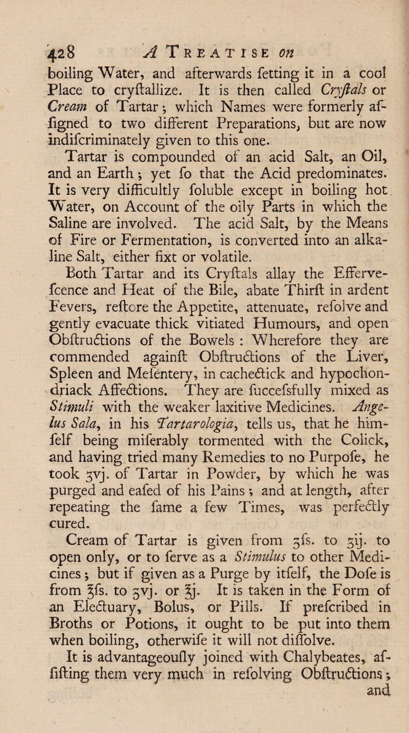 boiling Water, and afterwards fetting it in a cool Place to cryftallize. It is then called Cryftals or Cream of Tartar *, which Names were formerly af- figned to two different Preparations, but are now indifcriminately given to this one. Tartar is compounded of an acid Salt, an Oil, and an Earth; yet fo that the Acid predominates. It is very difficultly foluble except in boiling hot Water, on Account of the oily Parts in which the Saline are involved. The acid Salt, by the Means of Fire or Fermentation, is converted into an alka¬ line Salt, either fixt or volatile. Both Tartar and its Cryftals allay the Efferve- fcence and Heat of the Bile, abate Thirft in ardent Fevers, reftcre the Appetite, attenuate, refolve and gently evacuate thick vitiated Humours, and open Obftrunions of the Bowels : Wherefore they are commended againft ObftruCtions of the Liver, Spleen and Mefentery, in cacheCtick and hypochon- dfiack Affections. They are fuccefsfully mixed as Stimuli with the weaker laxitive Medicines. Ange~ lus Sala, in his Tartarologiay tells us, that he him- felf being miferably tormented with the Colick, and having tried many Remedies to no Purpofe, he took 3yj. of Tartar in Powder, by which he was purged and eafed of his Pains ; and at length, after repeating the fame a few Times, was perfectly cured. Cream of Tartar is given from 5fs. to 3‘ij. to open only, or to ferve as a Stimulus to other Medi¬ cines ; but if given as a Purge by itfelf, the Dofe is from jfs. to 5yj. or 5j. It is taken in the Form of an EleCtuary, Bolus, or Pills. If prefcribed in Broths or Potions, it ought to be put into them when boiling, otherwife it will not diffolve. It is advantageoufly joined with Chalybeates, af- fifting them very much in refolving ObftruCtions; and
