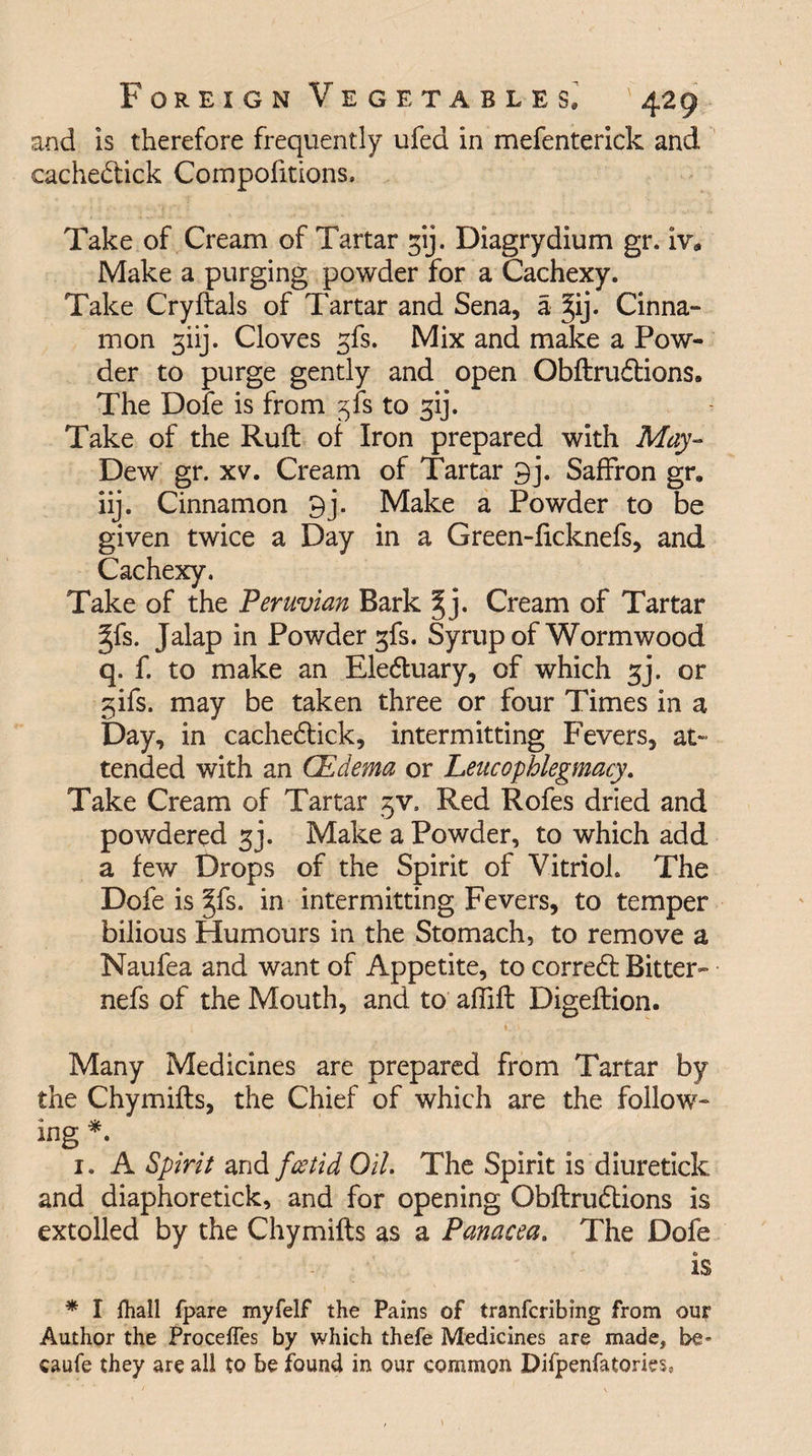 and is therefore frequently ufed in mefenterick and cachedtick Compofitions, Take of Cream of Tartar gij. Diagrydium gr. iv* Make a purging powder for a Cachexy. Take Cryftals of Tartar and Sena, a %ij. Cinna¬ mon giij. Cloves gfs. Mix and make a Pow¬ der to purge gently and open Obftrudtions. The Dole is from gfs to gij. Take of the Ruft of Iron prepared with May- Dew gr. xv. Cream of Tartar 9j. Saffron gr, iij. Cinnamon 9j. Make a Powder to be given twice a Day in a Green-ficknefs, and Cachexy. Take of the Peruvian Bark |j. Cream of Tartar gfs. Jalap in Powder gfs. Syrup of Wormwood q. f. to make an Eledtuary, of which gj. or gifs, may be taken three or four Times in a Day, in cachedtick, intermitting Fevers, at¬ tended with an CEdema or Leucophlegmacy. Take Cream of Tartar gv. Red Rofes dried and powdered gj. Make a Powder, to which add a few Drops of the Spirit of Vitriol. The Dofe is gfs. in intermitting Fevers, to temper bilious Humours in the Stomach, to remove a Naufea and want of Appetite, to corredt Bitter- nefs of the Mouth, and to affift Digeftion. Many Medicines are prepared from Tartar by the Chymifts, the Chief of which are the follow¬ ing *. 1. A Spirit and foetid Oil. The Spirit is diuretick and diaphoretick, and for opening Obftrudtions is extolled by the Chymifts as a Panacea. The Dofe is * I fhall fpare myfelf the Pains of tranfcribing from our Author the Proceffes by which thefe Medicines are made, be* caufe they are all to be found in our common Difpenfatories,